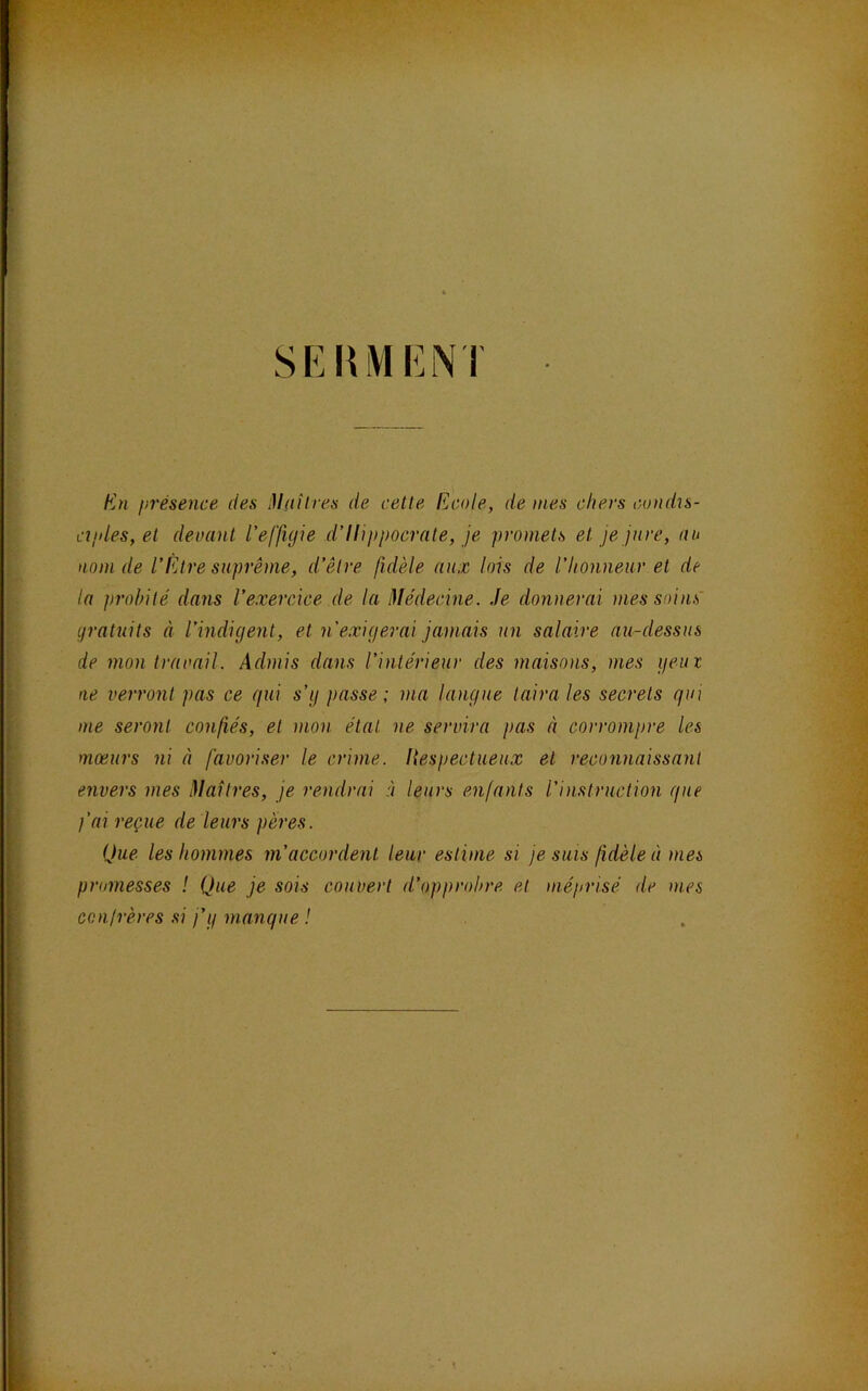 SEHiVIENI En présence des Maîtres de cette Ecole, de mes chers condïs- cipies, et devant l'effigie d’Ilippocrate, je promets et je jure, au nom de l’Être suprême, d’être fidèle aux lois de l’honneur et de la probité dans l’exercice de la Médecine, Je donnerai mes soins' gratuits à l’indigent, et n'exigerai jamais un salaire au-dessus de mon travail. Admis dans l’intérieur des maisons, mes geut ne verront pas ce gui s’g passe ; ma langue taira les secrets gui me seront confiés, et mon étal ne servira pas à corrompre les moeurs ni à favoriser le crime, liespectueux et reconnaissant envers mes Maîtres, je rendrai à leurs enfants l’instruction gue l’ai reçue de leurs pères. Que les hommes m’accordent leur estime si je suis fidèle à mes promesses ! Que je sois couvert d’opprobre et ïiiéprisé de mes conirères .si j’g mangue !