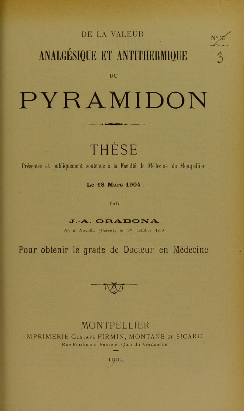 DE LA VALEUR ANALGESIQUE ET ANTITHERMIQUE DU PYR AMIDON THÈSE Présentée et publiquement soutenue à la Faculté de Médecine de Montpellier Le 18 Mars 1904 PAR J.-A. ORABOIVA Né à Novella (Corse), le l°r octobre 1819 Pour obtenir le grade de Docteur en Médecine MONTPELLIER IMPRIMERIE Gustave FIRMIN, MONTANE et SICARDI Rue Ferdinand-Fabre et Quai du Verdanson I9°4