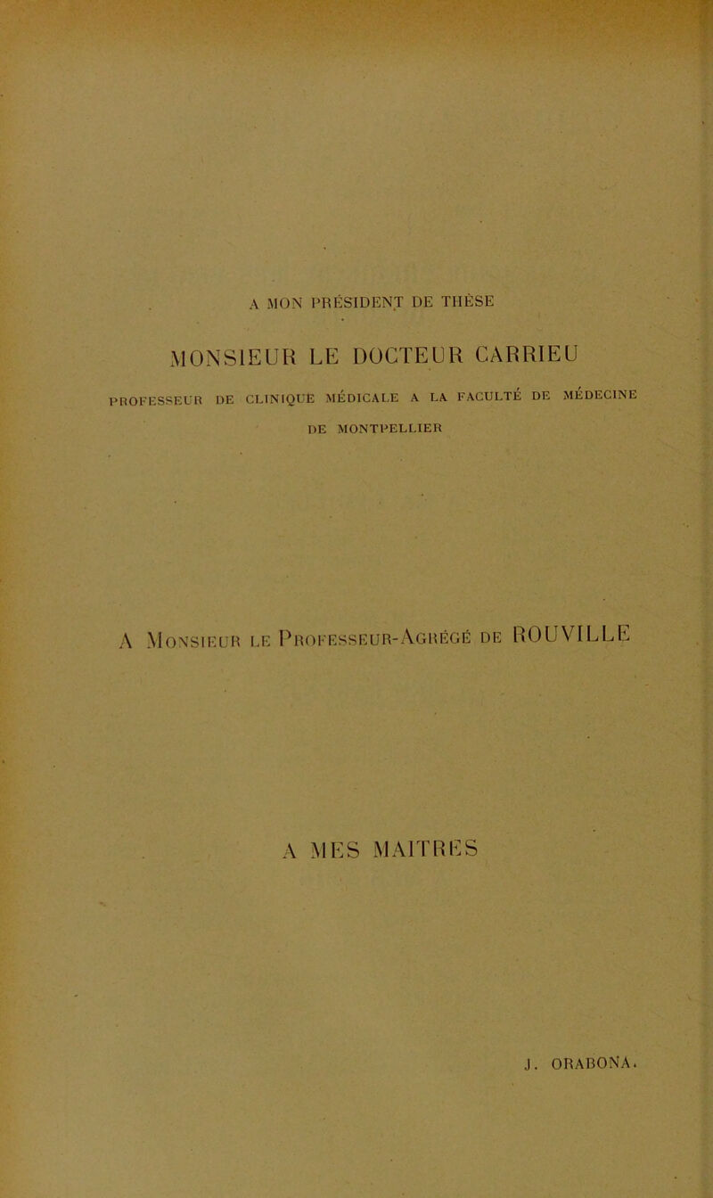 A MON PRÉSIDENT DE THÈSE MONSIEUR LE DOCTEUR CARRIEU PROFESSEUR DE CLINIQUE MÉDICAL,E A I.A FACULTÉ DE MÉDECINE DE MONTPELLIER A Monsieur le Proeesseur-Agrégé de ROUVILLE A MES MAITRES