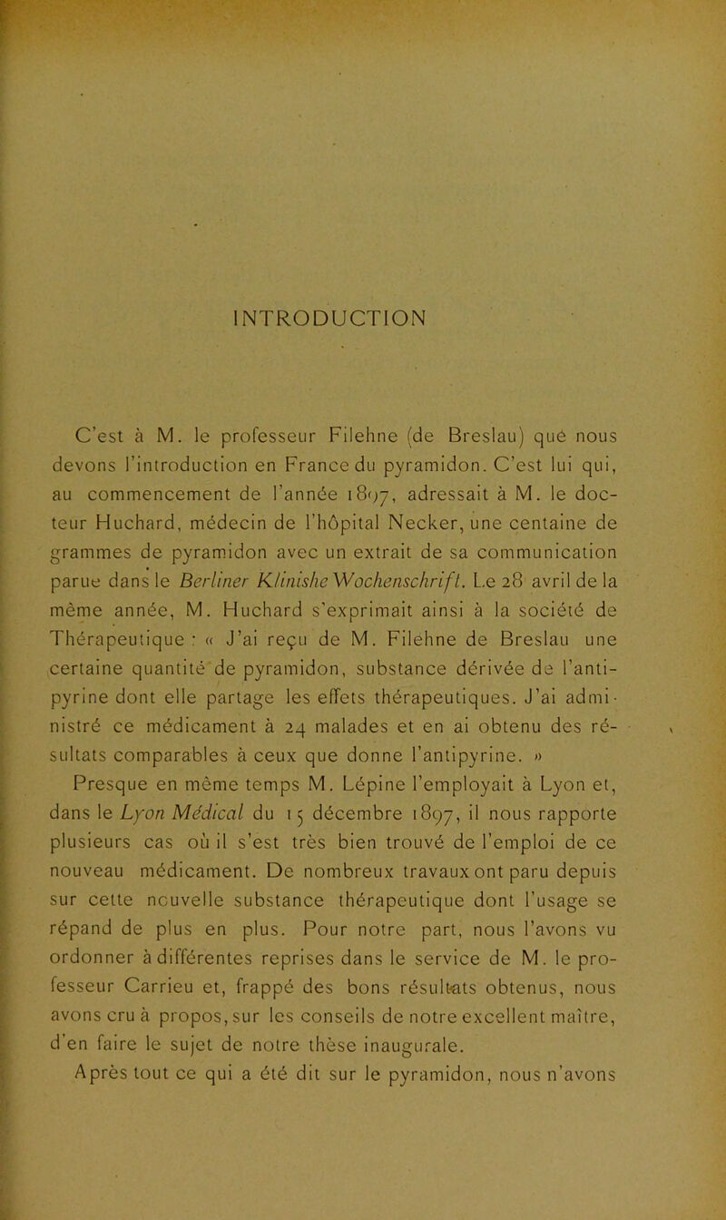 INTRODUCTION C'est à M. le professeur Filehne (de Breslau) qué nous devons l’introduction en France du pyramidon. C’est lui qui, au commencement de l’année 18^7, adressait à M. le doc- teur Huchard, médecin de l’hôpital Necker, une centaine de grammes de pyramidon avec un extrait de sa communication parue dans le Berliner Klinishe Wochenschrift. Le 28 avril de la même année, M. Huchard s’exprimait ainsi à la société de Thérapeutique : « J’ai reçu de M. Filehne de Breslau une certaine quantité de pyramidon, substance dérivée de l’anti- pyrine dont elle partage les effets thérapeutiques. J’ai admi- nistré ce médicament à 24 malades et en ai obtenu des ré- sultats comparables à ceux que donne l’antipyrine. » Presque en même temps M. Lépine l’employait à Lyon et, dans le Lyon Médical du 15 décembre 1897, il nous rapporte plusieurs cas où il s’est très bien trouvé de l’emploi de ce nouveau médicament. De nombreux travaux ont paru depuis sur cette nouvelle substance thérapeutique dont l’usage se répand de plus en plus. Pour notre part, nous l’avons vu ordonner à différentes reprises dans le service de M. le pro- fesseur Carrieu et, frappé des bons résultats obtenus, nous avons cru à propos, sur les conseils de notre excellent maître, d’en faire le sujet de notre thèse inaugurale. Après tout ce qui a été dit sur le pyramidon, nous n’avons