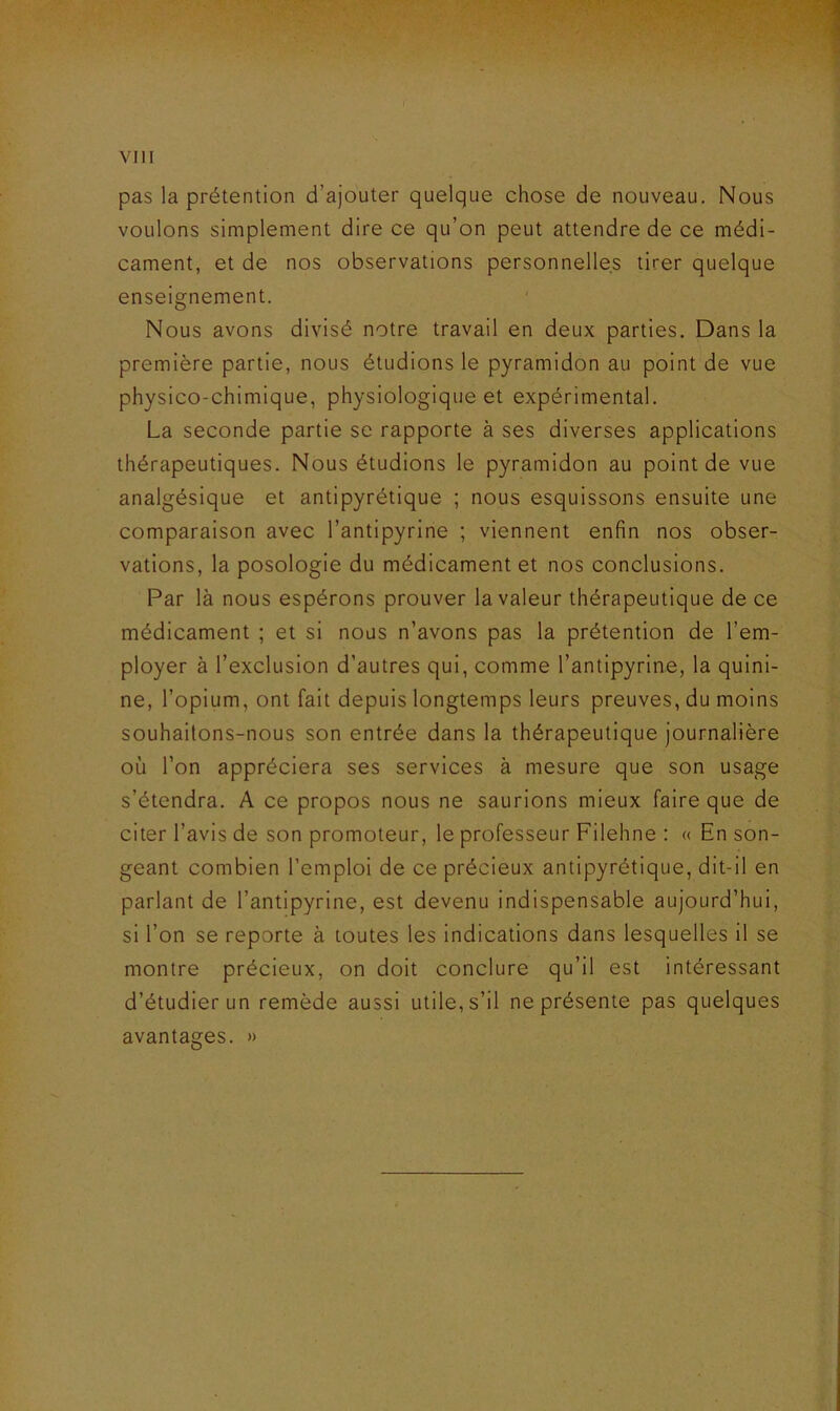 pas la prétention d’ajouter quelque chose de nouveau. Nous voulons simplement dire ce qu’on peut attendre de ce médi- cament, et de nos observations personnelles tirer quelque enseignement. Nous avons divisé notre travail en deux parties. Dans la première partie, nous étudions le pyramidon au point de vue physico-chimique, physiologique et expérimental. La seconde partie se rapporte à ses diverses applications thérapeutiques. Nous étudions le pyramidon au point de vue analgésique et antipyrétique ; nous esquissons ensuite une comparaison avec l’antipyrine ; viennent enfin nos obser- vations, la posologie du médicament et nos conclusions. Par là nous espérons prouver la valeur thérapeutique de ce médicament ; et si nous n’avons pas la prétention de l’em- ployer à l’exclusion d’autres qui, comme l’antipyrine, la quini- ne, l’opium, ont fait depuis longtemps leurs preuves, du moins souhaitons-nous son entrée dans la thérapeutique journalière où l’on appréciera ses services à mesure que son usage s’étendra. A ce propos nous ne saurions mieux faire que de citer l’avis de son promoteur, le professeur Filehne : « En son- geant combien l’emploi de ce précieux antipyrétique, dit-il en parlant de l’antipyrine, est devenu indispensable aujourd’hui, si l’on se reporte à toutes les indications dans lesquelles il se montre précieux, on doit conclure qu’il est intéressant d’étudier un remède aussi utile, s’il ne présente pas quelques avantages. »