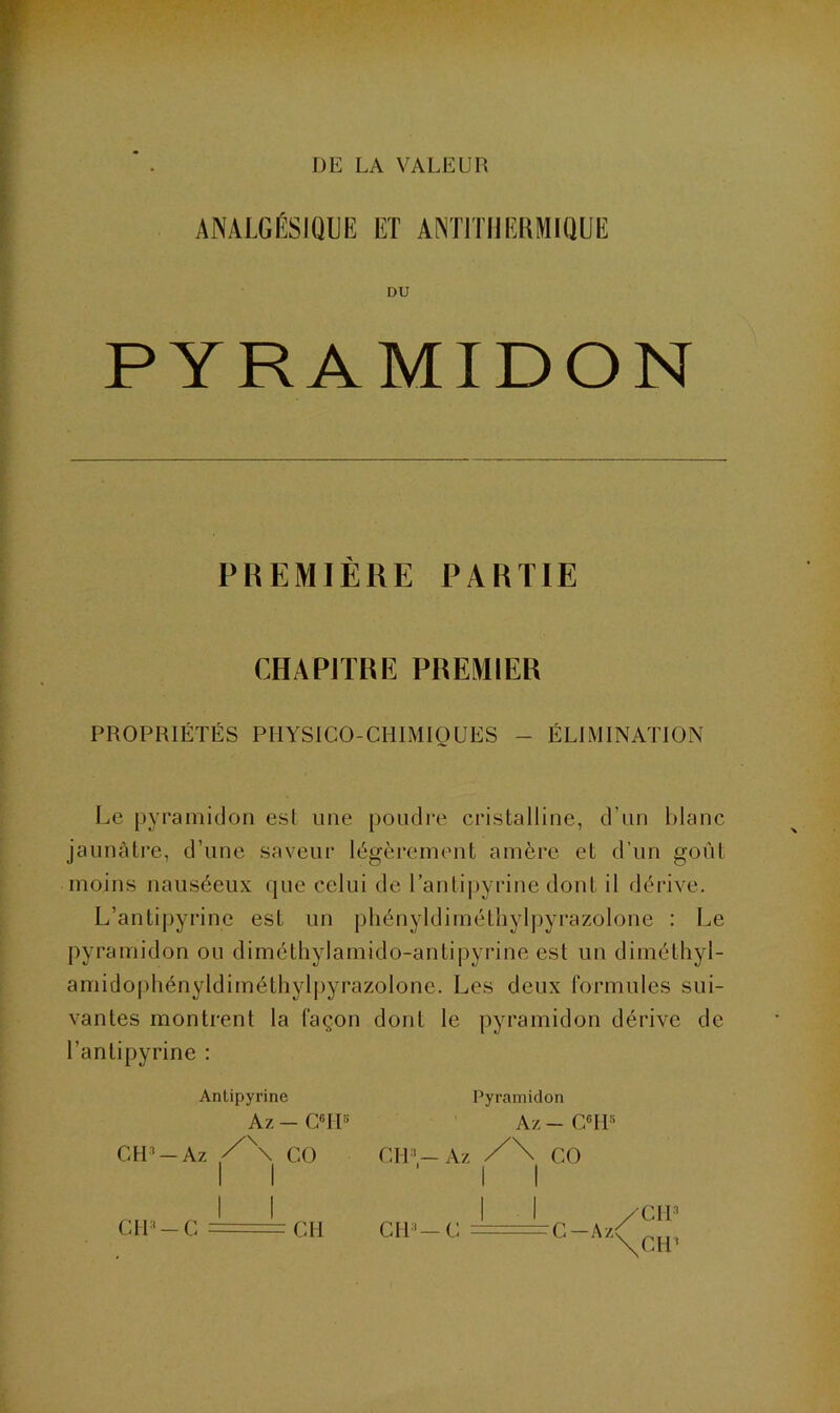 DIS LA VALEUR ANALGÉSIQUE ET ANTITHERMIQUE DU PYRAMIDON PREMIÈRE PARTIE CHAPJTRE PREMIER PROPRIÉTÉS PHYSICO-CHIMIQUES - ÉLIMINATION Le pyramidon est une poudre cristalline, d’un blanc jaunâtre, d’une saveur légèrement amère et d’un goût moins nauséeux que celui de l’antipyrine dont il dérive. L’antipyrine est un phényldiméthylpyrazolone : Le pyramidon ou diméthylamido-antipyrine est un diméthyl- amidophényldiméthylpyrazolone. Les deux formules sui- vantes montrent la façon dont le pyramidon dérive de l’antipyrine : CH3 Antipyrine Az - CHU Az ,/\ CO Cil '— Az Pyramidon Az - C6I15 CO CIL—C A z /CW \ctu CH