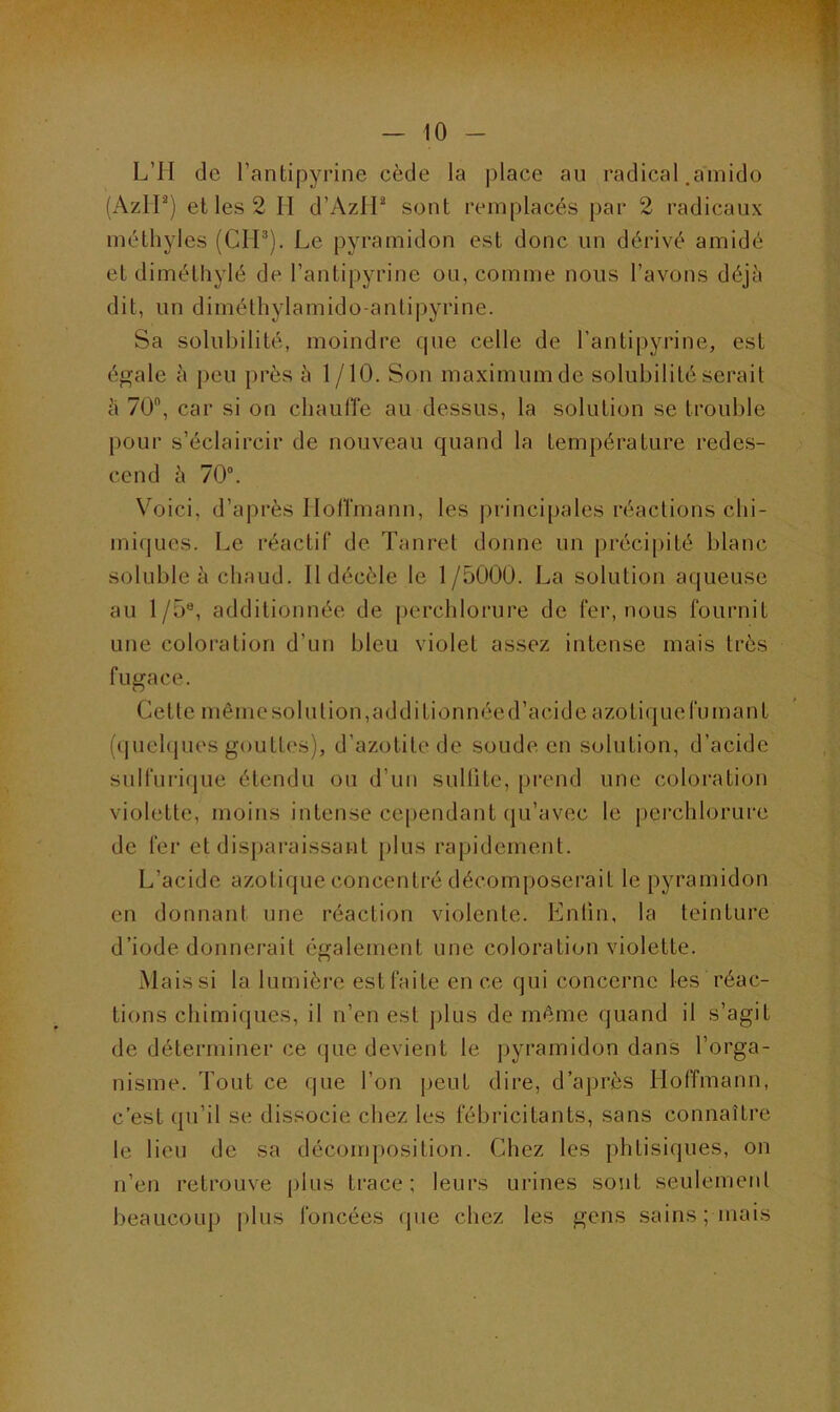 L’II de l’antipyrine cède la place au radical .amido (AzIP) et les 2 II d’AzIP sont remplacés par 2 radicaux méthyles (CIP). Le pyramidon est donc un dérivé amidé et diméthylé de l’antipyrine ou, comme nous l’avons déjà dit, un diméthylamido-antipyrine. Sa solubilité, moindre que celle de l’antipyrine, est égale à peu près à 1 /10. Son maximum de solubilité serait à 70°, car si on chauffe au-dessus, la solution se trouble pour s’éclaircir de nouveau quand la température redes- cend à 70°. Voici, d’après Hoffmann, les principales réactions chi- miques. Le réactif de Tanret donne un précipité blanc soluble à chaud. Il décèle le 1/5000. La solution aqueuse au l/5e, additionnée de perchlorure de fer, nous fournit une coloration d’un bleu violet assez intense mais très fugace. Cette même sol u lion, additionnée d’acide azotique fumant (quelques gouttes), d’azotitede soude en solution, d’acide sulfurique étendu ou d’un sulfite, prend une coloration violette, moins intense cependant qu’avec le perchlorure de fer et disparaissant plus rapidement. L’acide azotique concentré décomposerait le pyramidon en donnant une réaction violente. Enfin, la teinture d’iode donnerait également une coloration violette. Mais si la lumière est faite en ce qui concerne les réac- tions chimiques, il n’en est plus de même quand il s’agit de déterminer ce que devient le pyramidon dans l’orga- nisme. Tout ce que l’on peut dire, d’après Hoffmann, c’est qu’il se dissocie chez les fébricitants, sans connaître le lieu de sa décomposition. Chez les phtisiques, on n’en retrouve plus trace; leurs urines sont seulement beaucoup plus foncées (pie chez les gens sains ; mais