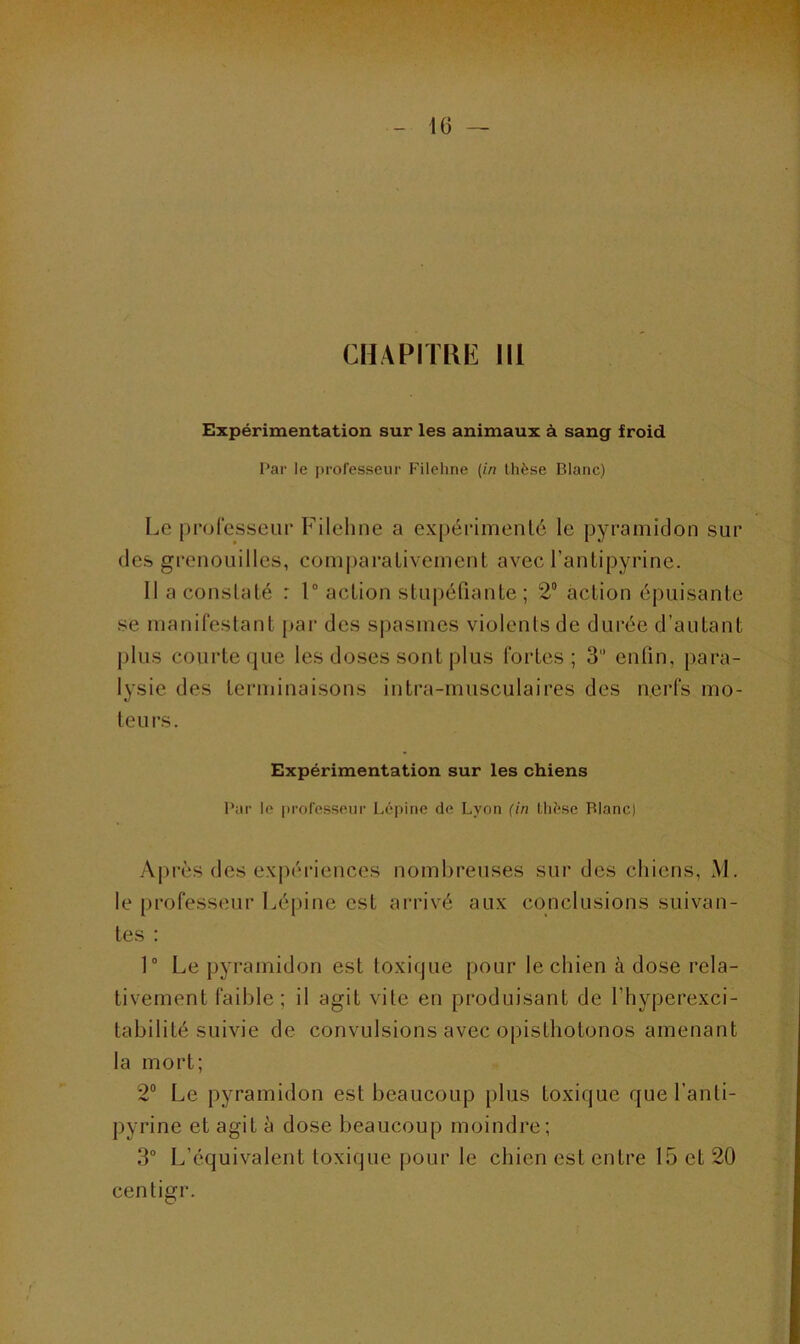 CHAPITRE III Expérimentation sur les animaux à sang froid Par le professeur Filehne (in thèse Blanc) Le professeur Filehne a expérimenté le pyramidon sur des grenouilles, comparativement avec l’antipyrine. II a constaté : 1° action stupéfiante ; 2° action épuisante se manifestant par des spasmes violents de durée d’autant plus courte que les doses sont plus fortes ; 3 enfin, para- lysie des terminaisons intra-musculaires des nerfs mo- teurs. Expérimentation sur les chiens Par le professeur Lépine de Lyon (in Llièse Blanc) Après des expériences nombreuses sur des chiens, M. le professeur Lépine est arrivé aux conclusions suivan- tes : 1° Le pyramidon est toxique pour le chien à dose rela- tivement faible; il agit vite en produisant de l’hyperexci- tabilité suivie de convulsions avec opisthotonos amenant la mort; 2° Le pyramidon est beaucoup plus toxique que l’anti- pyrine et agit à dose beaucoup moindre; 3° L’équivalent toxique pour le chien est entre 15 et 20 centigr.