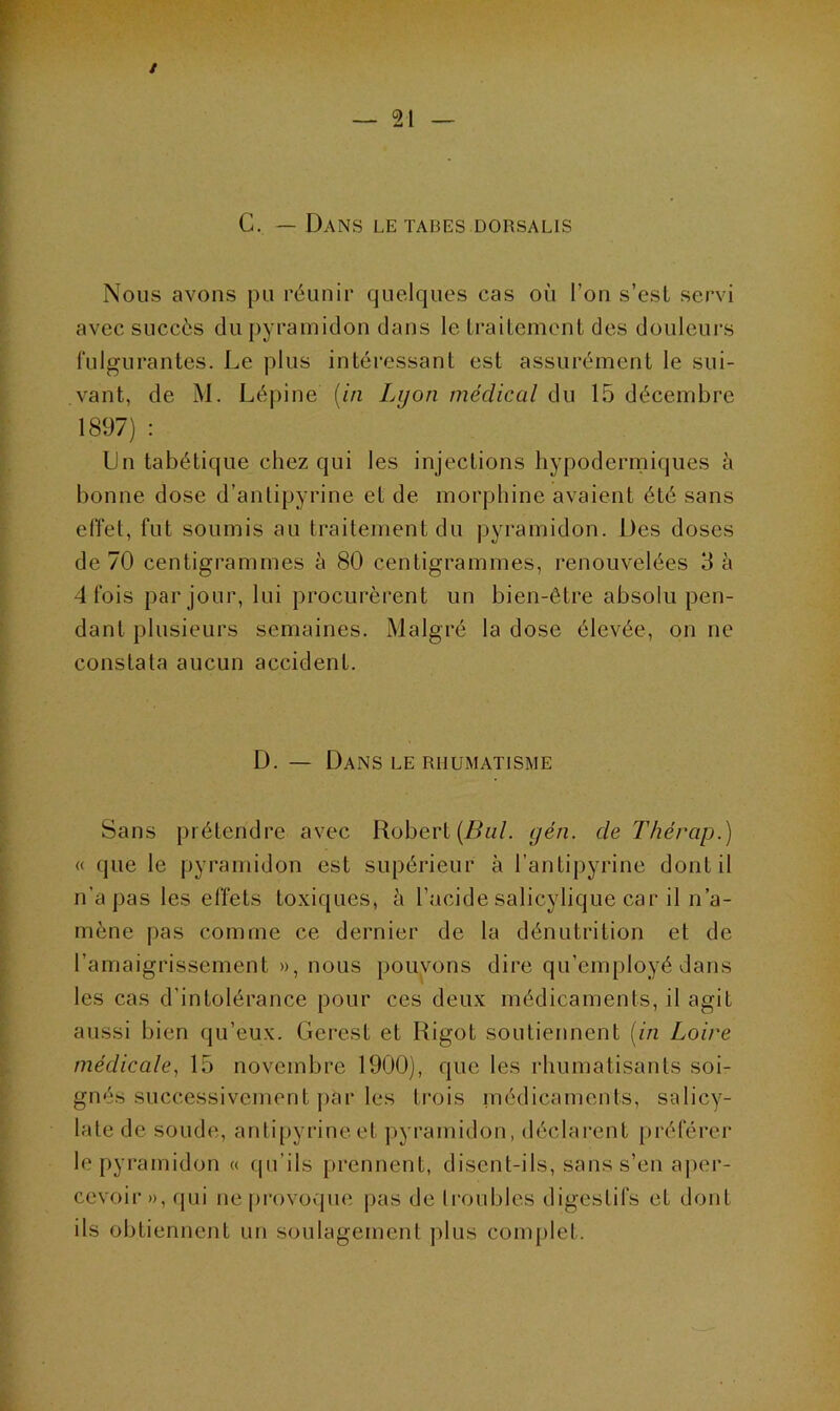 C. — Dans le tabes dorsalis Nous avons pu réunir quelques cas où l’on s’est servi avec succès du pyramidon dans le traitement des douleurs fulgurantes. Le plus intéressant est assurément le sui- vant, de M. Lépine (in Lyon médical du 15 décembre 1897) : Lu tabétique chez qui les injections hypodermiques à bonne dose d’antipyrine et de morphine avaient été sans effet, fut soumis au traitement du pyramidon. Des doses de 70 centigrammes à 80 centigrammes, renouvelées 3 à 4 fois par jour, lui procurèrent un bien-être absolu pen- dant plusieurs semaines. Malgré la dose élevée, on ne constata aucun accident. D. — Dans le rhumatisme Sans prétendre avec Robert (Bul. gén. de Thérap.) « que le pyramidon est supérieur à l’antipyrine dont il n’a pas les effets toxiques, à l’acide salicylique car il n’a- mène pas comme ce dernier de la dénutrition et de l’amaigrissement », nous pouvons dire qu’employé dans les cas d’intolérance pour ces deux médicaments, il agit aussi bien qu’eux. Gercst et Rigot soutiennent (in Loire médicale, 15 novembre 1900), que les rhumatisants soi- gnés successivement par les trois médicaments, salicy- late de soude, antipyrine et pyramidon, déclarent préférer le pyramidon « qu’ils prennent, disent-ils, sans s’en aper- cevoir », qui ne provoque pas de troubles digestifs et dont ils obtiennent un soulagement plus complet.