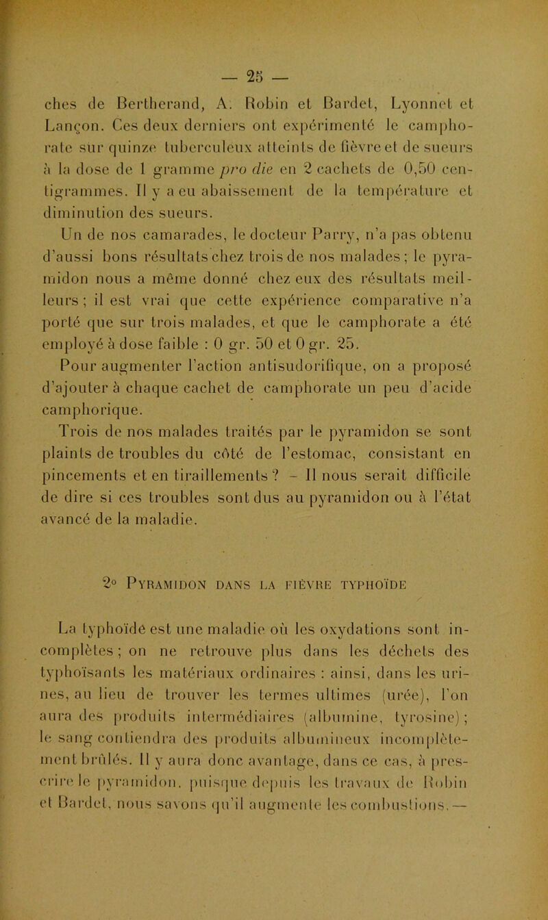 ches de Bertherand, A. Robin et Bardet, Lyonnet et Lançon. Ces deux derniers ont expérimenté le campho- rale sur quinze tuberculeux atteints de fièvre et de sueurs à la dose de 1 gramme pro die en 2 cachets de 0,50 cen- ligrammeë. Il y a eu abaissement de la température et diminution des sueurs. Un de nos camarades, le docteur Parry, n’a pas obtenu d’aussi bons résultats chez trois de nos malades; le pyra- midon nous a même donné chez eux des résultats meil- leurs ; il est vrai que cette expérience comparative n’a porté que sur trois malades, et que le camphorate a été employé à dose faible : 0 gr. 50 et 0 gr. 25. Pour augmenter l’action antisudorifique, on a proposé d’ajouter à chaque cachet de camphorate un peu d’acide camphorique. Trois de nos malades traités par le pyramidon se sont plaints de troubles du côté de l’estomac, consistant en pincements et en tiraillements? - Il nous serait difficile de dire si ces troubles sont dus au pyramidon ou à l’état avancé de la maladie. 2° Pyramidon dans la fièvre typhoïde . . • • K La typhoïde est une maladie où les oxydations sont in- complètes ; on ne retrouve plus dans les déchets des typhoïsants les matériaux ordinaires : ainsi, dans les uri- nes, au lieu de trouver les termes ultimes (urée), l’on aura des produits intermédiaires (albumine, tyrosine) ; le sang contiendra des produits albumineux incomplète- ment brûlés. Il y aura donc avantage, dans ce cas, à pres- crire le pyramidon, puisque depuis les travaux de Robin et Bardet, nous savons qu’il augmente les combustions.—