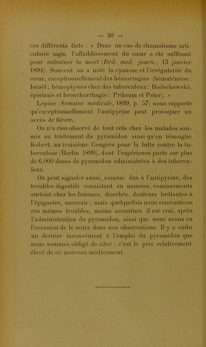 ces différents faits : « Dans un cas de rhumatisme arti- culaire aigu, l'affaiblissement du cœur a été suffisant pour entraîner la mort (Brit. med. journ., 13 janvier 1894). Souvent on a noté la cyanose et l’irrégularité du cœur, exceptionnellement des hémorragies (hématémèse: Israël; hémoptysies chez des tuberculeux: Bielschowski; épistaxis et bronchorrhagie : Pribram et Peter). » Lépine (Semaine médicale, 1899, p. 57) nous rapporte qu’exceptionncllement l’antipyrine peut provoquer un accès de lièvre. On n’a rien observé de tout cela chez les malades sou- mis au traitement du pyramidon ainsi qu’en témoigne Robert, au troisième Congrès pour la lutte contre la tu- berculose (Berlin 1899), dont l’expérience porte sur plus de 6,000 doses de pyramidon administrées à des tubercu- leux. On peut signaler aussi, comme dus à l’antipyrine, des troubles digestifs consistant en nausées, vomissements surtout chez les femmes, diarrhée, douleurs brûlantes à l’épigastre, anorexie; mais quelquefois nous rencontrons ces mêmes troubles, moins accentués il est vrai, après l’administration du pyramidon, ainsi que nous avons eu l’occasion de le noter dans nos observations. Il y a enfin un dernier inconvénient à l’emploi du pyramidon que nous sommes obligé de citer : c’est le prix relativement élevé de ce nouveau médicament.