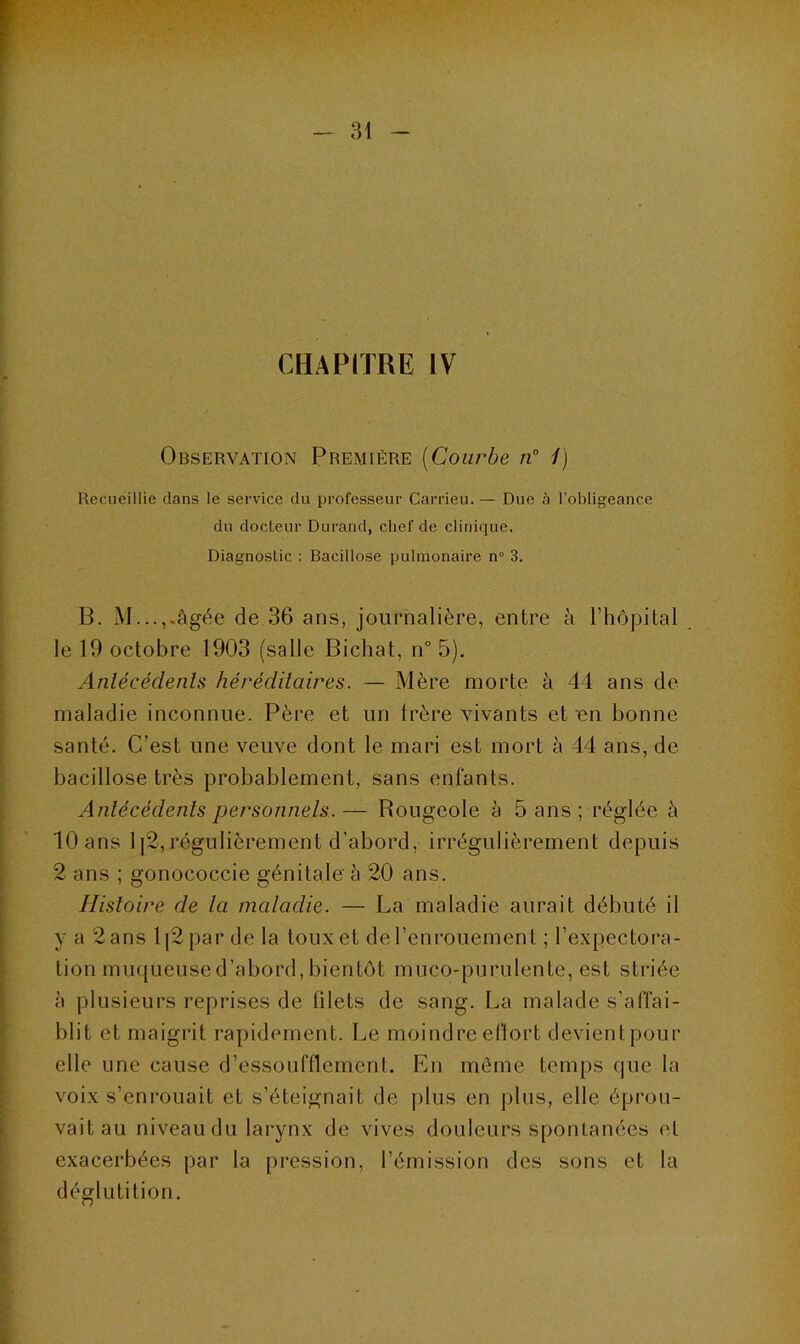 CHAPITRE IV Observation Première (Courbe n° 1) Recueillie dans le service du professeur Carrieu. — Due à l’obligeance du docteur Durand, chef de clinique. Diagnostic : Bacillose pulmonaire n° 3. B. M...,.âgée de 36 ans, journalière, entre à l’hôpital le 19 octobre 1903 (salle Bichat, n° 5). Antécédents héréditaires. — Mère morte à 44 ans de maladie inconnue. Père et un frère vivants et‘en bonne santé. C’est une veuve dont le mari est mort à 44 ans, de bacillose très probablement, sans enfants. Antécédents personnels.— Rougeole à 5 ans ; réglée à 10 ans 1]2,régulièrement d’abord, irrégulièrement depuis 2 ans ; gonococcie génitale à 20 ans. Histoire de la maladie. — La maladie aurait débuté il y a 2 ans l|2par de la toux et de l’enrouement ; l’expectora- tion muqueuse d’abord, bientôt muco-purulente, est striée à plusieurs reprises de filets de sang. La malade s’affai- blit et maigrit rapidement. Le moindre effort devientpour elle une cause d’essoufflement. En même temps que la voix s’enrouait et s’éteignait de plus en plus, elle éprou- vait au niveau du larynx de vives douleurs spontanées et exacerbées par la pression, l’émission des sons et la déglutition.