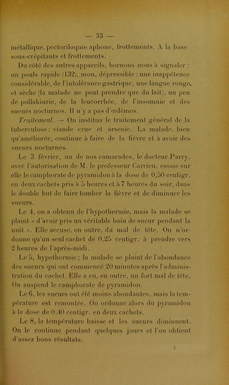 métallique, pectoriloquie aphone, frottements. A la base sous-crépilants et frottements. Du côté des autres appareils, bornons-nous à signaler : un pouls rapide (132),.mou, dépressible ; une inappétence considérable, de l’intolérance gastrique, une langue rouge, et sèche (la malade ne peut prendre que du lait), un peu de pollakiurie, de la leucorrhée, de l’insomnie et des sueurs nocturnes. Il n’y a pas d’œdèmes. Traitement. — On institua le traitement général de la tuberculose: viande crue et arsenic. La malade, bien qu’améliorée, continue à faire de la lièvre et à avoir des sueurs nocturnes. Le 3 février, un de nos camarades, le docteur Parry, avec l’autorisation de M. le professeur Carrieu, essaie sur elle le camphorate de pyramidon à la dose de 0,50 centigr. en deux cachets pris h 5 heures et à 7 heures du soir, dans le double but de faire tomber la fièvre et de diminuer les sueurs. Le 4, on a obtenu de l’hypothermie, mais la malade se plaint « d’avoir pris un véritable bain de sueur pendant la nuit». Elle accuse, en outre, du mal de tète. On n’or- donne qu’un seul cachet de 0,25 centigr. à prendre vers 2 heures de l’après-midi. Le 5, hypothermie; la malade se plaint de l’abondance des sueurs qui ont commencé 20 minutes après l’adminis- tration du cachet. Elle a eu, en outre, un fort mal de tête. On suspend le camphorate de pyramidon. Le 6, les sueurs ont été moins abondantes, mais la tem- pérature est remontée. On ordonne alors du pyramidon à la dose de 0,40 centigr. en deux cachets. Le 8, la température baisse et les sueurs diminuent. On le continue pendant quelques jours et l’on obtient d’assez bons résultats. 3