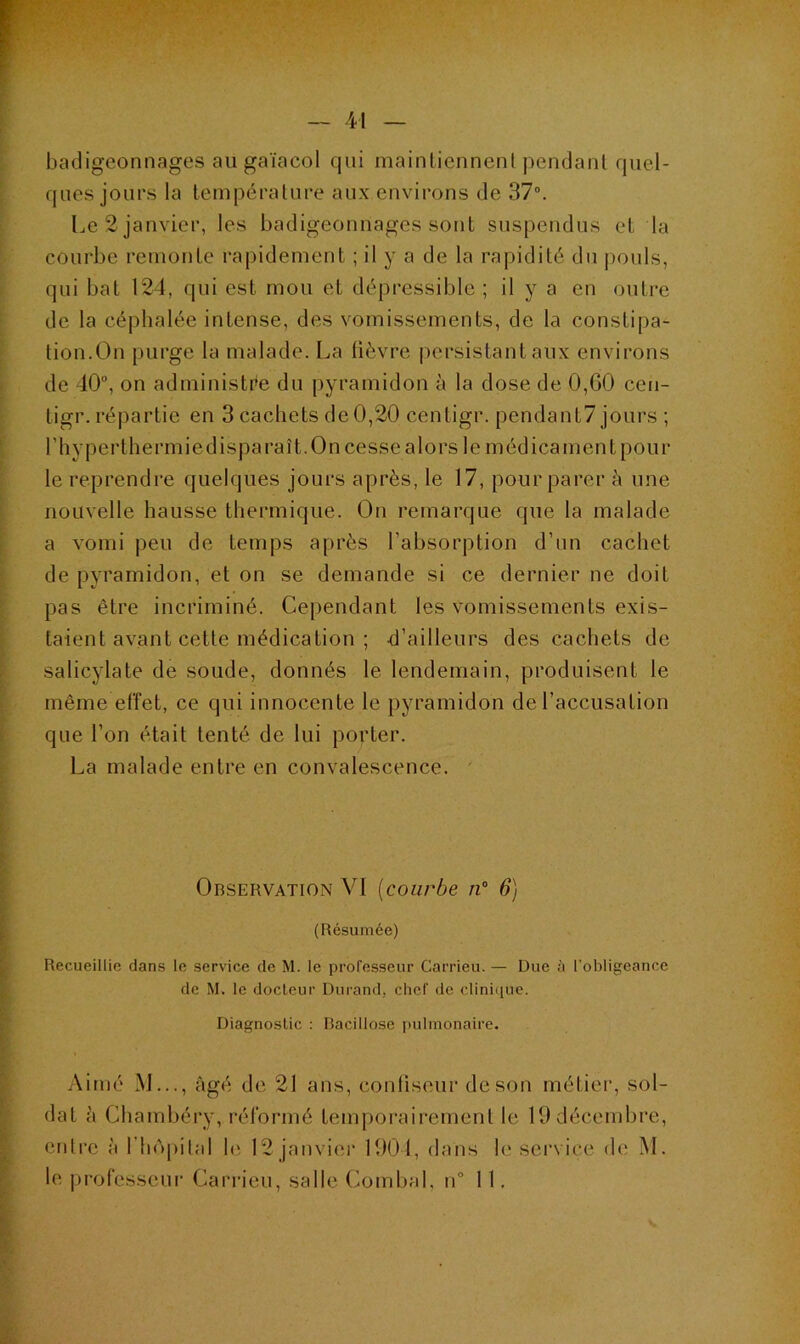 badigeonnages au gaïacol qui maintiennent pendant quel- ques jours la température aux environs de 37°. Le 2 janvier, les badigeonnages sont suspendus et la courbe remonte rapidement ; il y a de la rapidité du pouls, qui bat 124, qui est mou et dépressible ; il y a en outre de la céphalée intense, des vomissements, de la constipa- tion.On purge la malade. La fièvre persistant aux environs de 40u, on administre du pyramidon à la dose de 0,G0 ccn- tigr. répartie en 3 cachets de 0,20 centigr. pendant7 jours ; ('hyperthermiedisparaît. On cesse alors le médicament pour le reprendre quelques jours après, le 17, pour parer à une nouvelle hausse thermique. On remarque que la malade a vomi peu de temps après l’absorption d’un cachet de pyramidon, et on se demande si ce dernier ne doit pas être incriminé. Cependant les vomissements exis- taient avant celle médication ; d’ailleurs des cachets de salicylate de soude, donnés le lendemain, produisent le même effet, ce qui innocente le pyramidon de l’accusation que l’on était tenté de lui porter. La malade entre en convalescence. Observation VI (courbe n° 6) (Résumée) Recueillie dans le service de M. le professeur Carrieu. — Due à l’obligeance de M. le docteur Durand, chef de clinique. Diagnostic : Bacillose pulmonaire. Aimé M..., âgé de 21 ans, confiseur de son métier, sol- dat à Chambéry, réformé temporairement le 19 décembre, entre à l'hôpital le 12 janvier 1904, dans le service de M. le professeur Carrieu, salle Combal, n° 11.