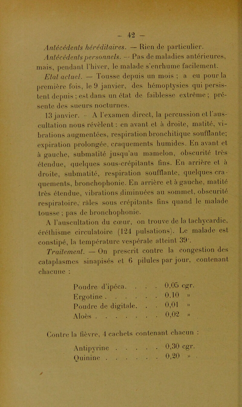 Antécédents héréditaires. — Rien de particulier. Antécédents personnels. — Pas de maladies antérieures, mais, pendant l’hiver, le malade s’enrhume facilement. Etal actuel. — Tousse depuis un mois ; a eu pour la première fois, le 9 janvier, des hémoptysies qui persis- tent depuis ; est dans un état de faiblesse extrême; pré- sente des sueurs nocturnes. 13 janvier. - A l’examen direct, la percussion et l’aus- cultation nous révèlent: en avant et à droite, matité, vi- brations augmentées, respiration bronchitique souillante; expiration prolongée, craquements humides. En avant et à gauche, submatité jusqu’au mamelon, obscurité très étendue, quelques sous-crépitants tins. En arrière et a droite, submatité, respiration soufflante, quelques cra- quements, bronchophonie. En arrière et à gauche, matité très étendue, vibrations diminuées au sommet, obscurité respiratoire,- râles sous crépitants fins quand le malade tousse ; pas de bronchophonie. A l’auscultation du cœur, on trouve de la tachycardie, éréthisme circulatoire (124 pulsations). Le malade est constipé, la température vespérale atteint 39’. Traitement. — On prescrit contre la congestion des cataplasmes sinapisés et (i pilules par jour, contenant chacune : Poudre d’ipéca. Ergotine . . . . Poudre de digitale. Aloès 0,05 cgr 0.10 » 0,01 )) 0,02 » Contre la lièvre, 1 cachets contenant chacun . Antipyrine 0,30 cgr. Quinine 0,20 »