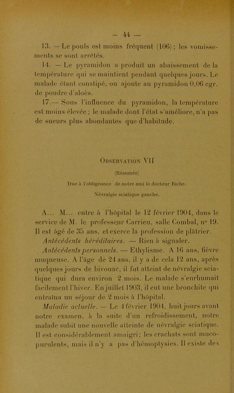 13. — Le pouls est moins fréquent (106) ; les vomisse- ments se sont arrêtés. 14. — Le pyramidon a produit un abaissement delà température qui se maintient pendant quelques jours. Le malade étant constipé, on ajoute au pyramidon 0,06 cgr. de poudre d'aloès. 17.— Sous l'influence du pyramidon, la température est moins élevée ; le malade dont l’état s’améliore, n’a pas de sueurs plus abondantes que d’habitude. Observation VII (Résumée) Due à l'obligeance de noire ami le docteur Riche. Névralgie sciatique gauche. A... M... entre à l’hôpital le 12 février 1904, dans le service de M. le professeur Carrieu, salle Combal, n° 19. 11 est âgé de 35 ans, et exerce la profession de plâtrier. Antécédents héréditaires. — Rien à signaler. Antécédents personnels. — Ethylisme. A 16 ans, fièvre muqueuse. A l’âge de 24 ans, il y a de cela 12 ans, après quelques jours de bivouac, il fut atteint de névralgie scia- tique qui dura environ 2 mois. Le malade s’enrhumait facilement l'hiver. En juillet 1903, il eut une bronchite qui entraîna un séjour de 2 mois à l’hôpital. Maladie actuelle. — Le 4 février 1904, huit jours avant notre examen, à la suite d’un refroidissement, notre malade subit une nouvelle atteinte de névralgie sciatique. 11 est considérablement amaigri; les crachats sont muco- purulents, mais il n’y a pas d’hémoptysies. 11 existe des