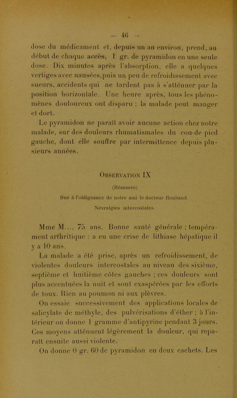 4G dose du médicament et, depuis un an environ, prend, au début de chaque accès, 1 gr. de pyramidon en une seule dose. Dix minutes après l’absorption, elle a quelques vertiges avec nausées,puis un peu de refroidissement avec sueurs, accidents qui ne tardent pas à s’atténuer par la position horizontale. Une heure après, tous les phéno- mènes douloureux ont disparu ; la malade peut manger et dort. Le pyramidon ne paraît avoir aucune action chez notre malade, sur des douleurs rhumatismales du cou-de-pied gauche, dont elle souffre par intermittence depuis plu- sieurs années. Observation IX (Résumée) Due à l’obligeance de notre ami le docteur Rimbaud. Névralgies intercostales. Mme M..., 75 ans. Bonne santé générale ; tempéra- ment arthritique : a eu une crise de lithiase hépatique il y a 10 ans. La malade a été prise, après un refroidissement, de violentes douleurs intercostales au niveau des sixième, septième et huitième côtes gauches ; ces douleurs sont plus accentuées la nuit et sont exaspérées par les efforts de toux. Rien au poumon ni aux plèvres. On essaie successivement des applications locales de salicylate de méthyle, des pulvérisations d’éther ; à l’in- térieur on donne 1 gramme d’antipyrine pendant 3 jours. Ces moyens atténuent légèrement la douleur, qui repa- raît ensuite aussi violente. On donne 0 gr. 60 de pyramidon en deux cachets. Les