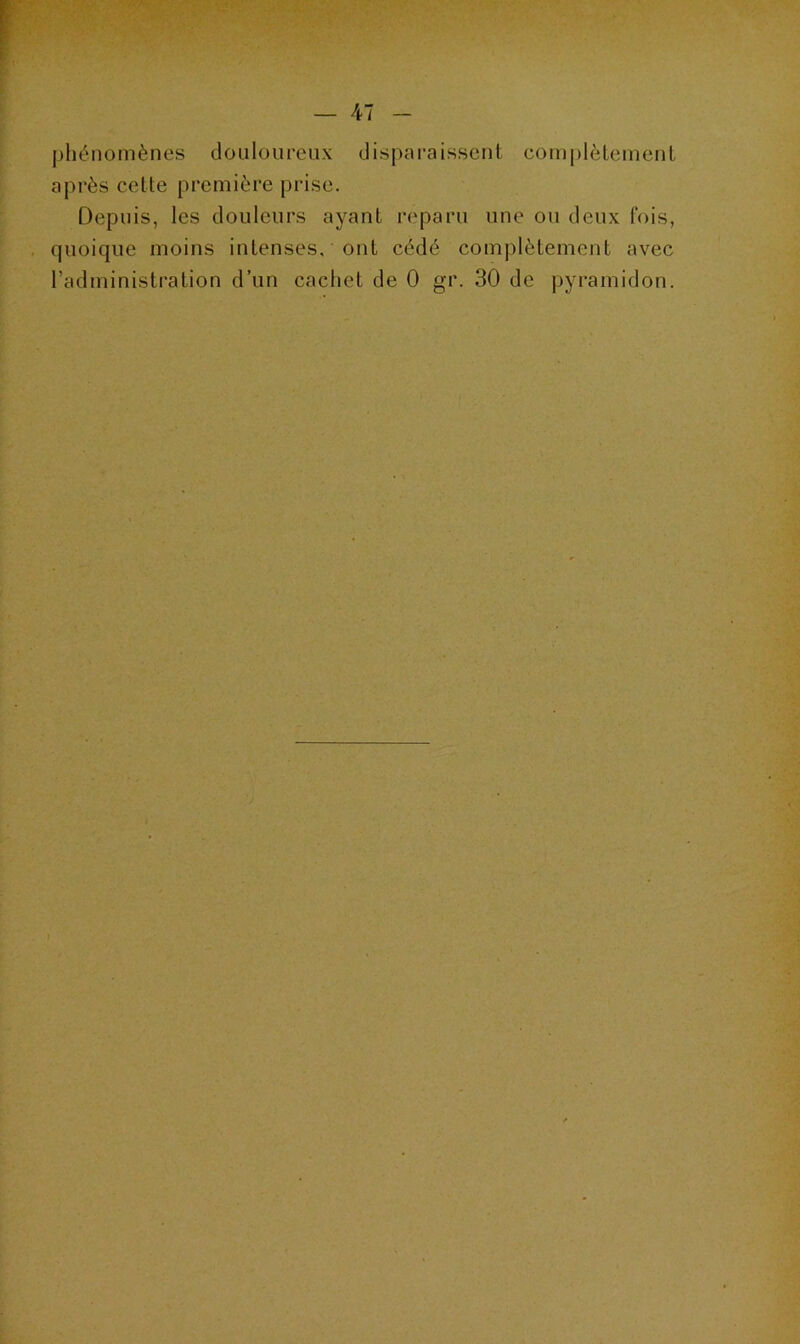 phénomènes douloureux disparaissent complètement après cette première prise. Depuis, les douleurs ayant reparu une ou deux fois, quoique moins intenses, ont cédé complètement avec l’administration d’un cachet de 0 gr. 30 de pyramidon.