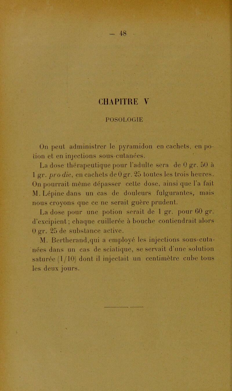 CHAPITRE V POSOLOGIE Ou peut administrer le pyramidon en cachets, en po- tion et en injections sous-cutanées. La dose thérapeutique pour l’adulte sera de 0 gr. 50 à 1 gr. pi o die, en cachets deOgr. 25 toutes les trois heures. On pourrait même dépasser cette dose, ainsi que l’a fait M. Lépine dans un cas de douleurs fulgurantes, mais nous croyons que ce ne serait guère prudent. La dose pour une potion serait de 1 gr. pour 60 gr. d’excipient; chaque cuillerée à bouche contiendrait alors 0 gr. 25 de substance active. M. Bertherand,qui a employé les injections sous-cula- nées dans un cas de sciatique, se servait d’une’solution saturée (1/10) dont il injectait un centimètre cube tous les deux jours.