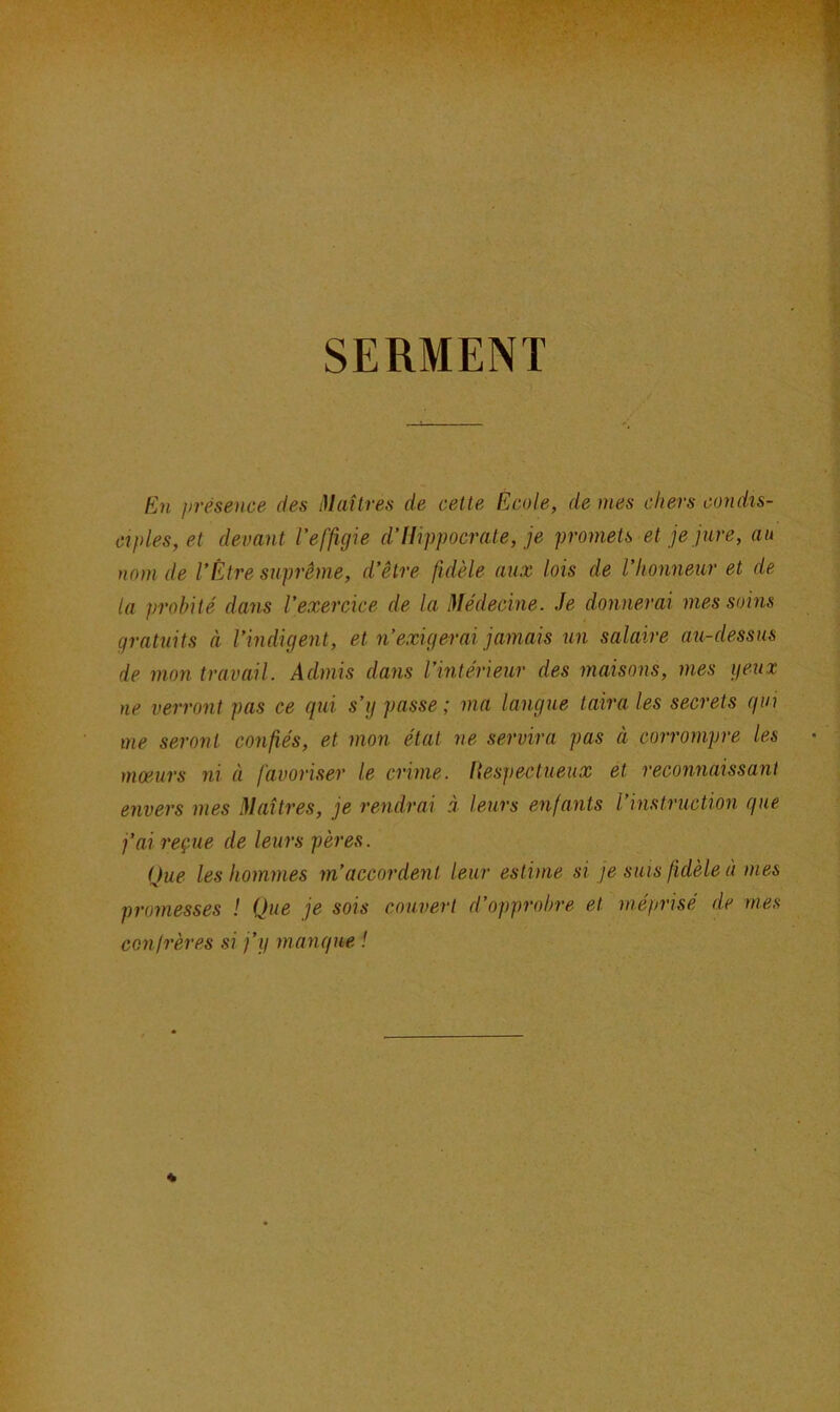 SERMENT En présence des Maîtres de cette Ecole, de mes chers condis- ciples, et devant l’effigie d’Hippocrate, je promets et je jure, au nom de l’Être suprême, d’être fidèle aux lois de l’honneur et de la probité dans l’exercice de la Médecine. Je donnerai mes soins gratuits à l’indigent, et n’exigerai jamais un salaire au-dessus de mon travail. Admis dans l’intérieur des maisons, mes yeux ne verront pas ce qui s’ij passe ; ma langue taira les secrets qui me seront confiés, et mon état ne servira pas à corrompre les mœurs ni à favoriser le crime. Respectueux et reconnaissant envers mes Maîtres, je rendrai à leurs enfants l’instruction que j'ai reçue de leurs pères. Que les hommes m’accordent leur estime si je suis fidèle à mes promesses ! Que je sois couvert d’opprobre et méprisé de mes confrères si j’y manque !