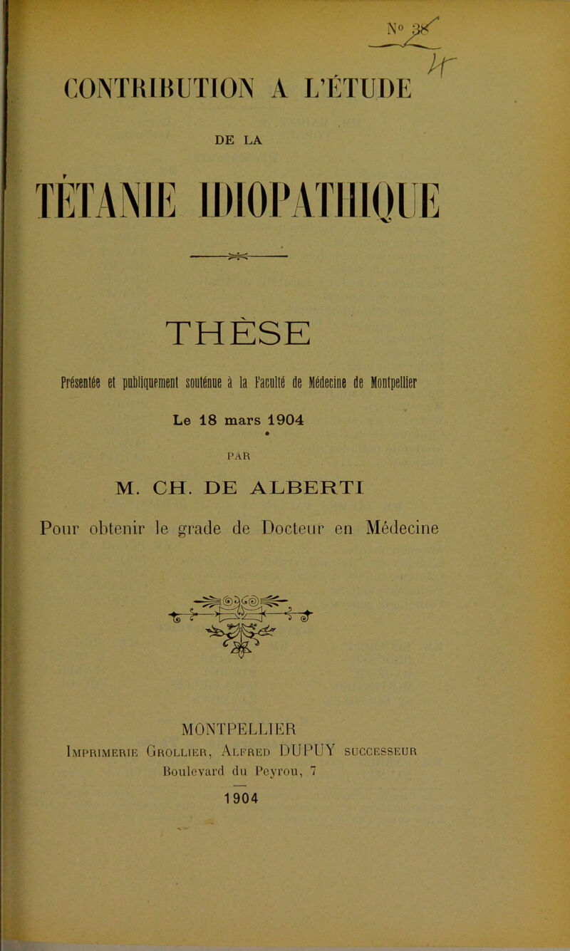 CONTRIBUTION A L’ÉTUDE DE LA r THÈSE Présentée et publiquement soutenue à la Faculté de Médecine de Montpellier Le 18 mars 1904 PAR M. CH. DE ALBERTI Pour obtenir le gracie de Docteur en Médecine MONTPELLIER Imprimerie Grollier, Alfred DUPUY successeur Boulevard du Pcyrou, 7