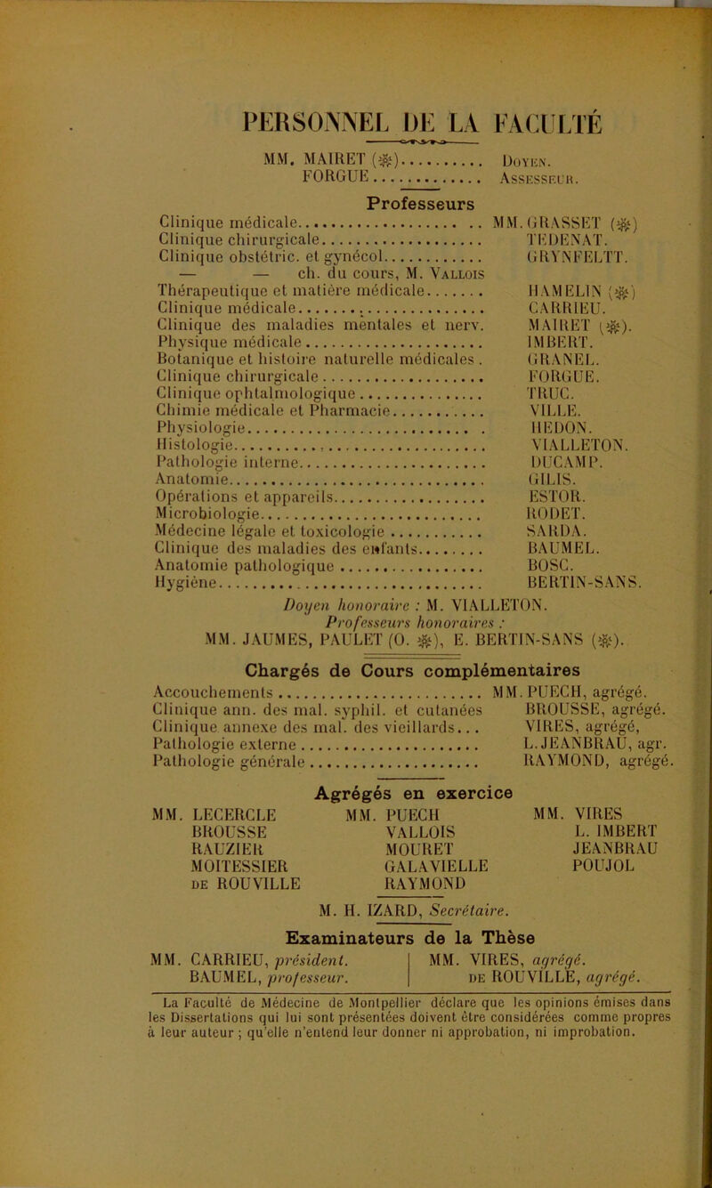 I PERSONNEL DE LA FACULTÉ MM. MA1RET.(#) Doyen. FORGUE Assesseuk. Professeurs Clinique médicale MM. GRASSET (^) Clinique chirurgicale TEDENAT. Clinique obstétric. et gynécol GRYNFELTT. — — ch. du cours, M. Vallois Thérapeutique et matière médicale HAMEL1N [%) Clinique médicale . CARRIEU. Clinique des maladies mentales et nerv. MAIRET ^). Physique médicale IMBERT. Botanique et histoire naturelle médicales . GRANEL. Clinique chirurgicale FORGUE. Clinique ophtalmologique TRUC. Chimie médicale et Pharmacie VILLE. Physiologie REDON. Histologie , VIALLETON. Pathologie interne DUC AM P. Anatomie GILIS. Opérations et appareils ESTOR. Microbiologie RODET. Médecine légale et toxicologie SARDA. Clinique des maladies des enfants BAUMEL. Anatomie pathologique BOSC. Hygiène BERT1N-SANS. Doyen honoraire : M. VIALLETON. Professeurs honoraires : MM. JAUMES, PAULET (0. #), E. BERTIN-SANS (&)• Chargés de Cours complémentaires Accouchements MM. PUECH, agrégé. Clinique ann. des mal. syphil. et cutanées BROUSSE, agrégé. Clinique annexe des mal. des vieillards... VIRES, agrégé, Pathologie externe L. JEANBRAU, agr. Pathologie générale RAYMOND, agrégé. Agrégés en exercice MM. LECERCLE MM. PUECH MM. VIRES BROUSSE VALLOIS L. IMBERT RAUZIER MOURET JEANBRAU MOITESSIER GALAVIELLE POUJOL de ROUVILLE RAYMOND M. H. IZARD, Secrétaire. Examinateurs de la Thèse MM. CARRIEU, president. MM. VIRES, ayrégé. BAUMEL, professeur. de ROUVÏLLE, agrégé. La Faculté de Alédecine de Montpellier déclare que les opinions émises dans les Dissertations qui lui sont présentées doivent être considérées comme propres à leur auteur ; qu’elle n’entend leur donner ni approbation, ni improbation.