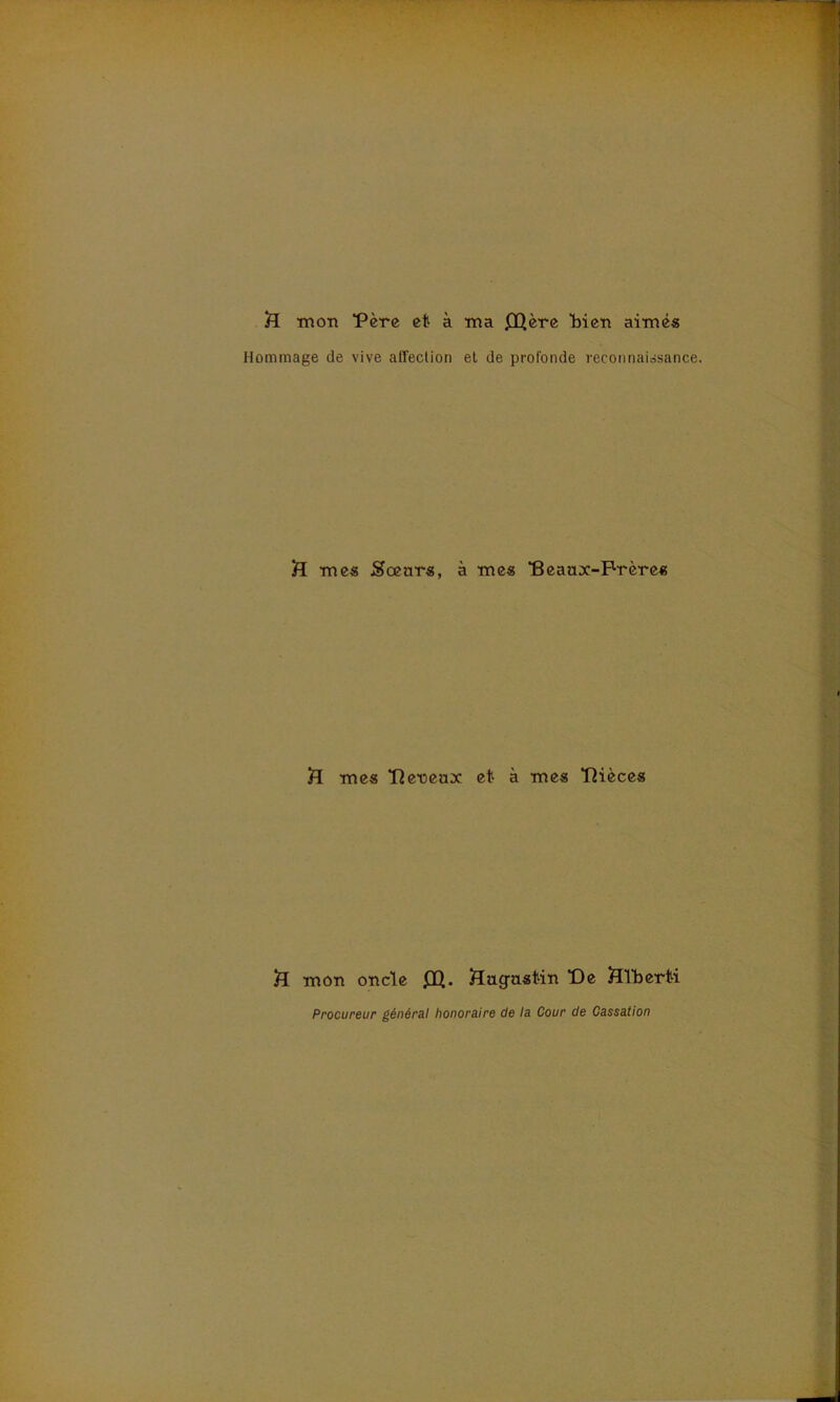 ft mon Fère et à ma JlQère Men aimés Hommage de vive affection et de profonde reconnaissance. H mes Sœurs, à tries “Beaux-Frères £[ mes “Oeneux et à mes “Oièces iï mon oncle £Q. Augustin De HTberti Procureur général honoraire de la Cour de Cassation