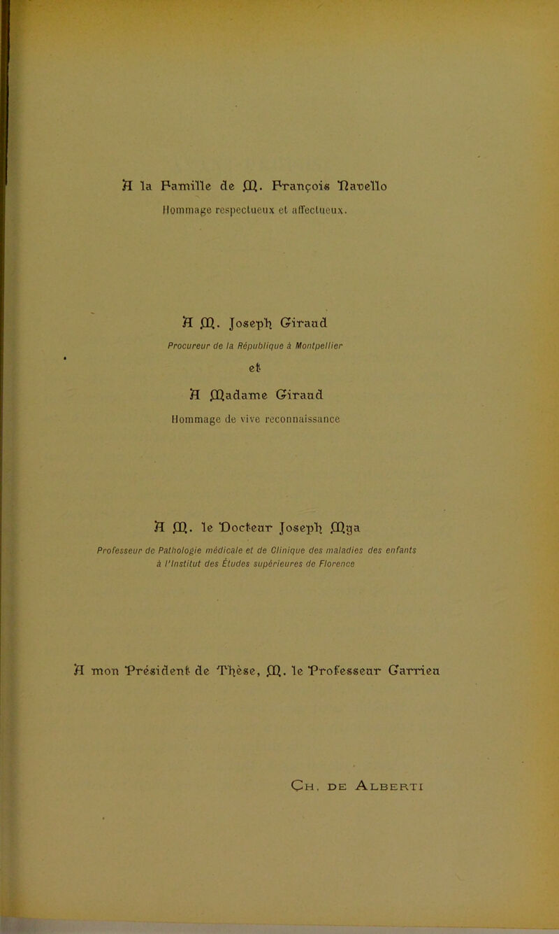 H la Famille de £Q. François Panello Hommage respectueux et affectueux. £Q. Joseph Giraud Procureur de la République à Montpellier et £[ ffiadame Giraud Hommage de vive reconnaissance S £E>. le Docteur Joseph £Qya Professeur de Pathologie médicale et de Clinique des maladies des enfants à l'Institut des Études supérieures de Florence ■mon Président de Tljèse, £Q. le Professeur Garrieu Çh, de Alberti