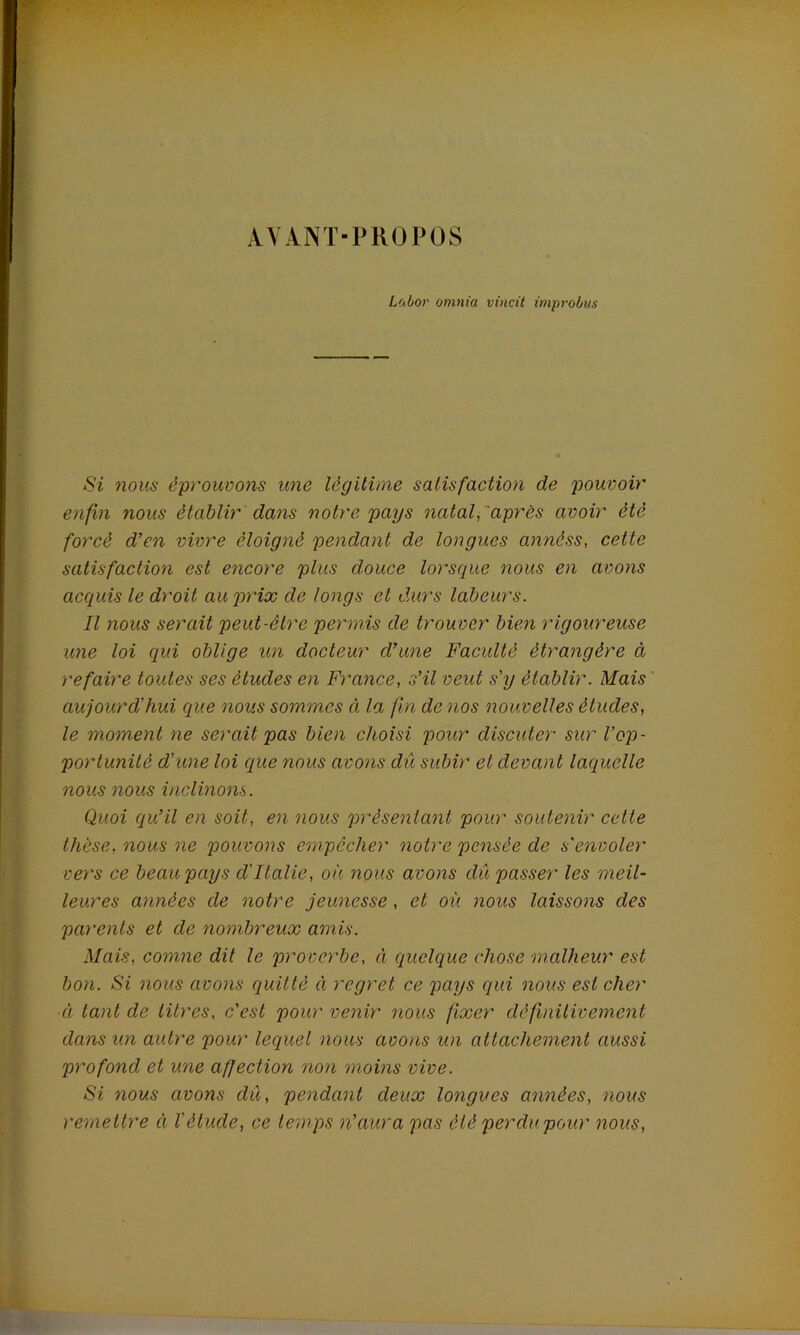 AYANT-PROPOS Labor omnia vincit improbus Si nous éprouvons une légitime satisfaction de pouvoir enfin nous établir dans notre pays natal, après avoir été forcé d’en vivre éloigné pendant de longues annéss, cette satisfaction est encore plus douce lorsque nous en avons acquis le droit au prix de longs et durs labeurs. Il nous serait peut-être permis de trouver bien rigoureuse une loi qui oblige un docteur d’une Faculté étrangère à refaire toutes ses études en France, s’il veut s'y établir. Mais ' aujourd'hui que nous sommes à la fin de nos nouvelles études, le moment ne serait pas bien choisi pour discuter sur l’op- portunité d’une loi que nous avons dû subir et devant laquelle nous nous inclinons. Quoi qu’il en soit, en nous présentant pour soutenir cette thèse, nous ne pouvons empêcher notre pensée de s'envoler vers ce beau pays d'Italie, où nous avons dû passer les meil- leures années de notre jeunesse, et où nous laissons des parents et de nombreux amis. Mais, comne dit le proverbe, à quelque chose malheur est bon. Si nous avons quitté à regret ce pays qui nous est cher à tant de titres, c'est pour venir nous fixer définitivement dans un autre pour lequel nous avons un attachement aussi profond et une affection non moins vive. Si nous avons dû, pendant deux longues années, nous remettre à l'étude, ce temps n’aura pas été perdu pour nous,