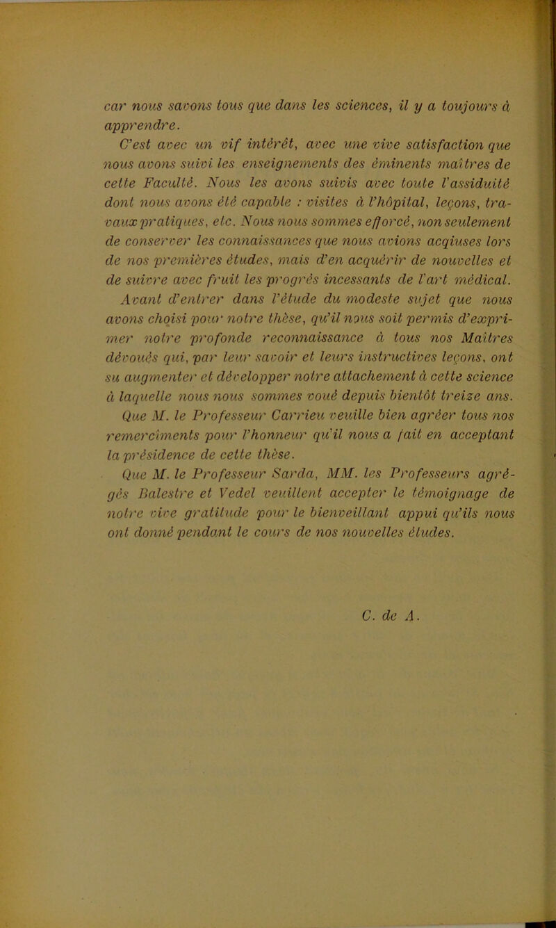 car nous savons tous que dans les sciences, il y a toujours à apprendre. C’est avec un vif intérêt, avec une vive satisfaction que nous avons suivi les enseignements des éminents maîtres de cette Faculté. Nous les avons suivis avec toute l'assiduité dont nous avons été capable : visites à l’hôpital, leçons, tra- vaux pratiques, etc. Nous nous sommes efforcé, non seulement de conserver les connaissances que nous avions acqiuses lors de nos premières études, mais d’en acquérir de nouvelles et de suivre avec fruit les progrès incessants de l'art médical. Avant d’entrer dans l’étude du modeste sujet que nous avons choisi pow* notre thèse, qu’il nous soit permis d’expri- mer notre profonde reconnaissance ci tous nos Maîtres dévoués qui, par leur savoir et leurs instructives leçons, ont su augmenter et développer noire attachement ci cette science à laquelle nous nous sommes voué depuis bientôt treize ans. Que M. le Professeur Carrieu veuille bien agréer tous nos remercîments pour l’honneur qu'il nous a fait en acceptant la présidence de cette thèse. Que M. le Professeur Sarda, MM. les Professeurs agré- gés Palestre et Vcdel veuillent accepter le témoignage de notre vire gratitude pour le bienveillant appui qu’ils nous ont donné pendant le cours de nos nouvelles éludes.