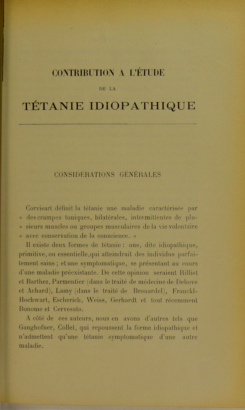 CONTRIBUTION A L’ÉTUDE DE LA TÉTANIE IDIOPATHIQUE CONSIDERATIONS GÉNÉRALES Corvisart définit la tétanie une maladie caractérisée par « des crampes toniques, bilatérales, intermittentes de plu- » sieurs muscles ou groupes musculaires de la vie volontaire » avec conservation de la conscience. » Il existe deux formes de tétanie: une, dite idiopathique, primitive, ou essentielle,qui atteindrait des individus parfai- tement sains ; et une symptomatique, se présentant au cours d'une maladie préexistante. De celte opinion seraient Rilliet et Barthez, Parmentier (dans le traité de médecine de Debove et Achard), Lamy (dans le traité de Brouardel), Franckl- Hochwart, Escherich, Weiss, Gerbardt et tout récemment Bonome et Cervesato. A côté de ces auteurs, nous en avons d’autres tels que Ganghofner, Collet, qui repoussent la forme idiopathique et n’admettent qu'une tétanie symptomatique d’une autre maladie.