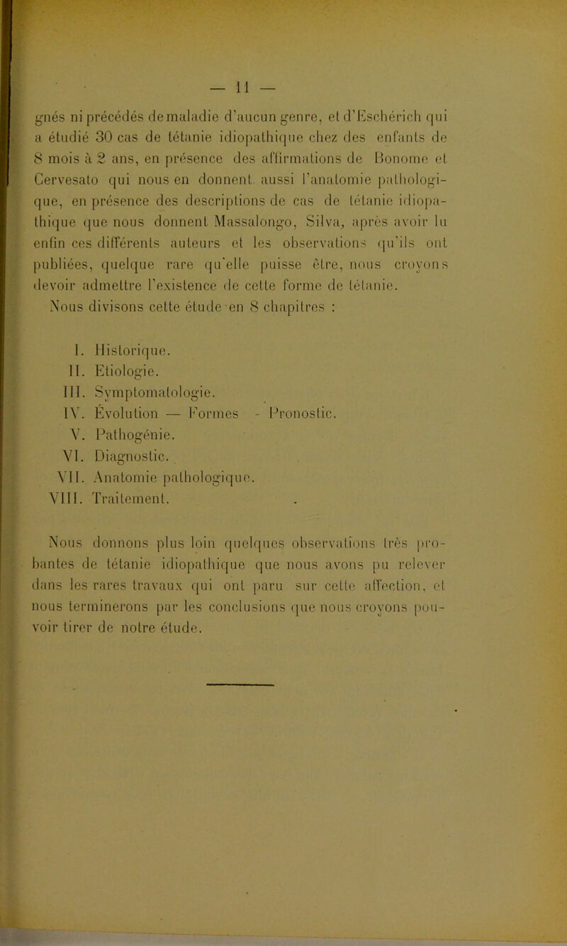 gnés ni précédés de maladie d’aucun genre, et d’Eschérich qui a étudié 30 cas de tétanie idiopathique chez des enfants de 8 mois à 2 ans, en présence des affirmations de Bonome et Cervesato qui nous en donnent, aussi l’anatomie pathologi- que, en présence des descriptions de cas de tétanie idiopa- thique que nous donnent Massalongo, Silva, après avoir lu enfin ces différents auteurs et tes observations qu'ils ont publiées, quelque rare qu'elle puisse être, nous croyons devoir admettre l'existence de cette forme de tétanie. Nous divisons cette étude en 8 chapitres : I. Historique. II. Etiologie. III. Symptomatologie. IV. Evolution — Formes - Pronostic. V. Pathogénie. VI. Diagnostic. Y1I. Anatomie pathologique. VIII. Traitement. Nous donnons plus loin quelques observations très pro- bantes de tétanie idiopathique que nous avons pu relever dans les rares travaux qui ont paru sur cette affection, et nous terminerons par les conclusions que nous croyons pou- voir tirer de notre étude.