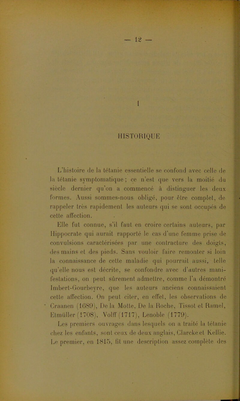 HISTORIQUE L’histoire de la tétanie essentielle se confond avec celle de la tétanie symptomatique; ce n’est que vers la moitié du siècle dernier qu'on a commencé à distinguer les deux formes. Aussi sommes-nous obligé, pour être complet, de rappeler très rapidement les auteurs qui se sont occupés de celte affection. Elle fut connue, s'il faut en croire certains auteurs, par Hippocrate qui aurait rapporté le cas d’une femme prise de convulsions caractérisées par une contracture des doigts, des mains et des pieds. Sans vouloir faire remonter si loin la connaissance de cette maladie qui pourrait aussi, telle qu’elle nous est décrite, se confondre avec d’autres mani- festations, on peut sûrement admettre, comme l’a démontré Imbert-Gourbeyre, que les auteurs anciens connaissaient cette affection. On peut citer, en effet, les observations de Craanen (1089), Delà Motte, De la Roche, Tissot et Ramel, Etmüller (1708), Volff (1T1T), Lenoble (1779). Les premiers ouvrages dans lesquels on a traité la tétanie chez les enfants, sont ceux de deux anglais, Clarckeet Rellie. Le premier, en 1815, lit une description assez complète des