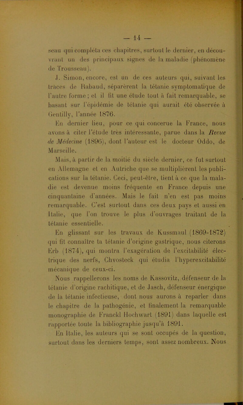 seau qui compléta ces chapitres, surtout le dernier, en décou- vrant un des principaux signes de la maladie (phénomène de Trousseau). J. Simon, encore, est un de ces auteurs qui, suivant les traces de Rabaud, séparèrent la tétanie symptomatique de l’autre forme; et il fit une étude tout à fait remarquable, se basant sur l'épidémie de tétanie qui aurait été observée à Gentilly, l’année 1876. En dernier lieu, pour ce qui concerne la France, nous avons à citer l’élude très intéressante, parue dans la Reçue de Médecine (1896), dont l’auteur est le docteur Oddo, de Marseille. Mais, à partir de la moitié du siècle dernier, ce fut surtout en Allemagne et en Autriche que se multiplièrent les publi- cations sur la tétanie. Ceci, peut-être, tient à ce que la mala- die est devenue moins fréquente en France depuis une cinquantaine d'années. Mais le fait n’en est pas moins remarquable. C’est surtout dans ces deux pays et aussi en Italie, que l’on trouve le plus d'ouvrages traitant de la tétanie essentielle. En glissant sur les travaux de Kussmaul (1869-1872) qui lit connaître ta tétanie d’origine gastrique, nous citerons Erb (1874), qui montra l’exagération de l’excitabilité élec- trique des nerfs, Chvosteck qui étudia l’hyperexcitabilité mécanique de ceux-ci. Nous rappellerons les noms de Kassovitz, défenseur de la tétanie d’origine rachitique, et de Jasch, défenseur énergique de la tétanie infectieuse, dont nous aurons à reparler dans le chapitre de la pathogénie, et finalement la remarquable monographie de Franchi Hochwart (1891) dans laquelle est rapportée toute la bibliographie jusqu’à 1891. En Italie, les auteurs qui se sont occupés de la question, surtout dans les derniers temps, sont assez nombreux. Nous