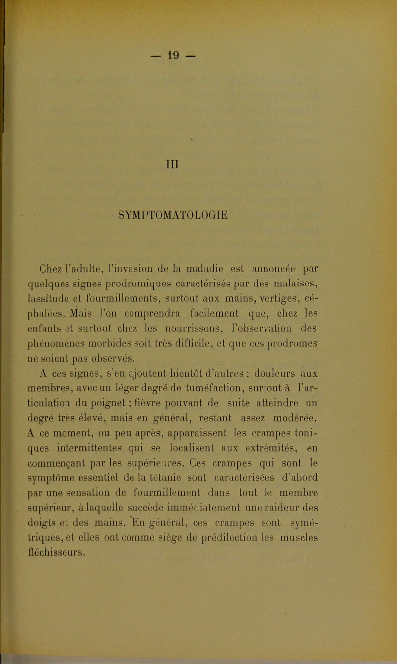 SYMPTOMATOLOGIE Chez l’adulte, l’invasion de la maladie est annoncée par quelques signes prodromiques caractérisés par des malaises, lassitude et fourmillements, surtout aux mains, vertiges, cé- phalées. Mais l’on comprendra facilement que, chez les enfants et surtout chez les nourrissons, l’observation des phénomènes morbides soit très difficile, et que ces prodromes ne soient pas observés. A ces signes, s’en ajoutent bientôt d’autres : douleurs aux membres, avec un léger degré de tuméfaction, surtout à l'ar- ticulation du poignet ; fièvre pouvant de suite atteindre un degré très élevé, mais en général, restant assez modérée. A ce moment, ou peu après, apparaissent les crampes toni- ques intermittentes qui se localisent aux extrémités, en commençant par les supérieures. Ces crampes qui sont le symptôme essentiel de la tétanie sont caractérisées d'abord par une sensation de fourmillement dans tout le membre supérieur, à laquelle succède immédiatement une raideur des doigts et des mains. En général, ces crampes sont symé- triques, et elles ont comme siège de prédilection les muscles fléchisseurs.