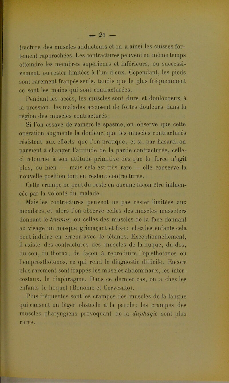 — 2\ tracture des muscles adducteurs et on a ainsi les cuisses for- tement rapprochées. Les contractures peuvent en môme temps atteindre les membres supérieurs et inférieurs, ou successi- vement, ou rester limitées à l'un d’eux. Cependant, les pieds sont rarement frappés seuls, tandis que le plus fréquemment ce sont les mains qui sont contracturées. Pendant les accès, les muscles sont durs et douloureux à la pression, les malades accusent de fortes douleurs dans la région des muscles contracturés. Si l’on essaye de vaincre le spasme, on observe que cette opération augmente la douleur, que les muscles contracturés résistent aux efforts que l’on pratique, et si, par hasard, on parvient à changer l’attitude de la partie contracturée, celle- ci retourne à son attitude primitive dès que la force n’agit plus, ou bien — mais cela est très rare — elle conserve la nouvelle position tout en restant contracturée. Cette crampe ne peut du reste en aucune façon être influen- cée par la volonté du malade. Mais les contractures peuvent ne pas rester limitées aux membres, et alors l’on observe celles des muscles inasséters donnant le trismus, ou celles des muscles de la face donnant au visage un masque grimaçant et fixe ; chez les enfants cela peut induire en erreur avec le tétanos. Exceptionnellement, il existe des contractures des muscles de la nuque, du dos, du cou, du thorax, de façon à reproduire l’opisthotonos ou l’emprosthotonos, ce qui rend le diagnostic difficile. Encore plus rarement sont frappés les muscles abdominaux, les inter- costaux, le diaphragme. Dans ce dernier cas, on a chez les enfants le hoquet (Bonome et Cervesato). Plus fréquentes sont les crampes des muscles de la langue qui causent un léger obstacle à la parole ; les crampes des muscles pharyngiens provoquant de la disphagie sont plus rares.