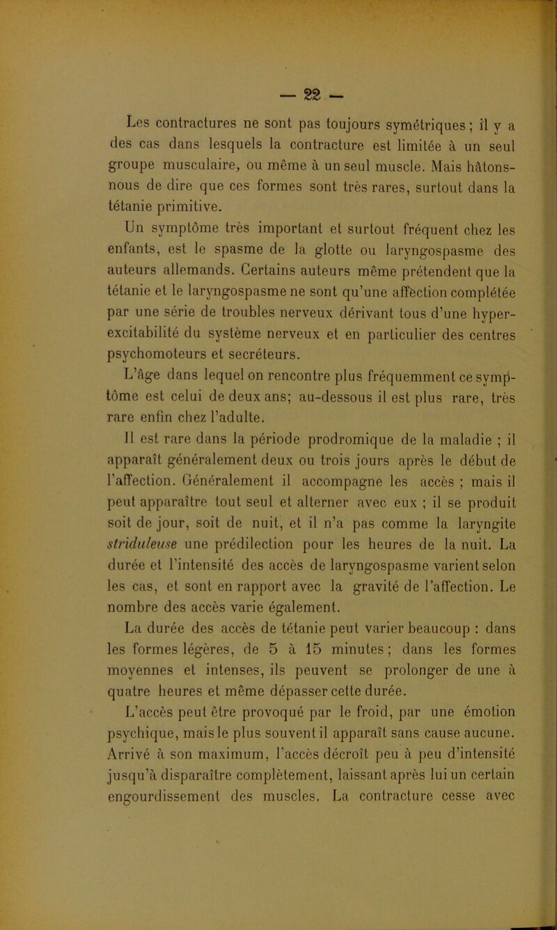 Les contractures ne sont pas toujours symétriques ; il y a des cas dans lesquels la contracture est limitée à un seul groupe musculaire, ou même à un seul muscle. Mais hâtons- nous de dire que ces formes sont très rares, surtout dans la tétanie primitive. Un symptôme très important et surtout fréquent chez les enfants, est le spasme de la glotte ou laryngospasme des auteurs allemands. Certains auteurs même prétendent que la tétanie et le laryngospasme ne sont qu’une affection complétée par une série de troubles nerveux dérivant tous d’une hyper- excitabilité du système nerveux et en particulier des centres psychomoteurs et secréteurs. L’âge dans lequel on rencontre plus fréquemment ce symp- tôme est celui de deux ans; au-dessous il est plus rare, très rare enfin chez l’adulte. Il est rare dans la période prodromique de la maladie ; il apparaît généralement deux ou trois jours après le début de l’affection. Généralement il accompagne les accès ; mais il peut apparaître tout seul et alterner avec eux ; il se produit soit de jour, soit de nuit, et il n’a pas comme la laryngite stj'iduleuse une prédilection pour les heures de la nuit. La durée et l’intensité des accès de laryngospasme varient selon les cas, et sont en rapport avec la gravité de l’affection. Le nombre des accès varie également. La durée des accès de tétanie peut varier beaucoup : dans les formes légères, de 5 à 15 minutes; dans les formes moyennes et intenses, ils peuvent se prolonger de une à quatre heures et même dépasser cette durée. L’accès peut être provoqué par le froid, par une émotion psychique, mais le plus souvent il apparaît sans cause aucune. Arrivé à son maximum, l’accès décroît peu à peu d’intensité jusqu’à disparaître complètement, laissant après lui un certain engourdissement des muscles, La contracture cesse avec