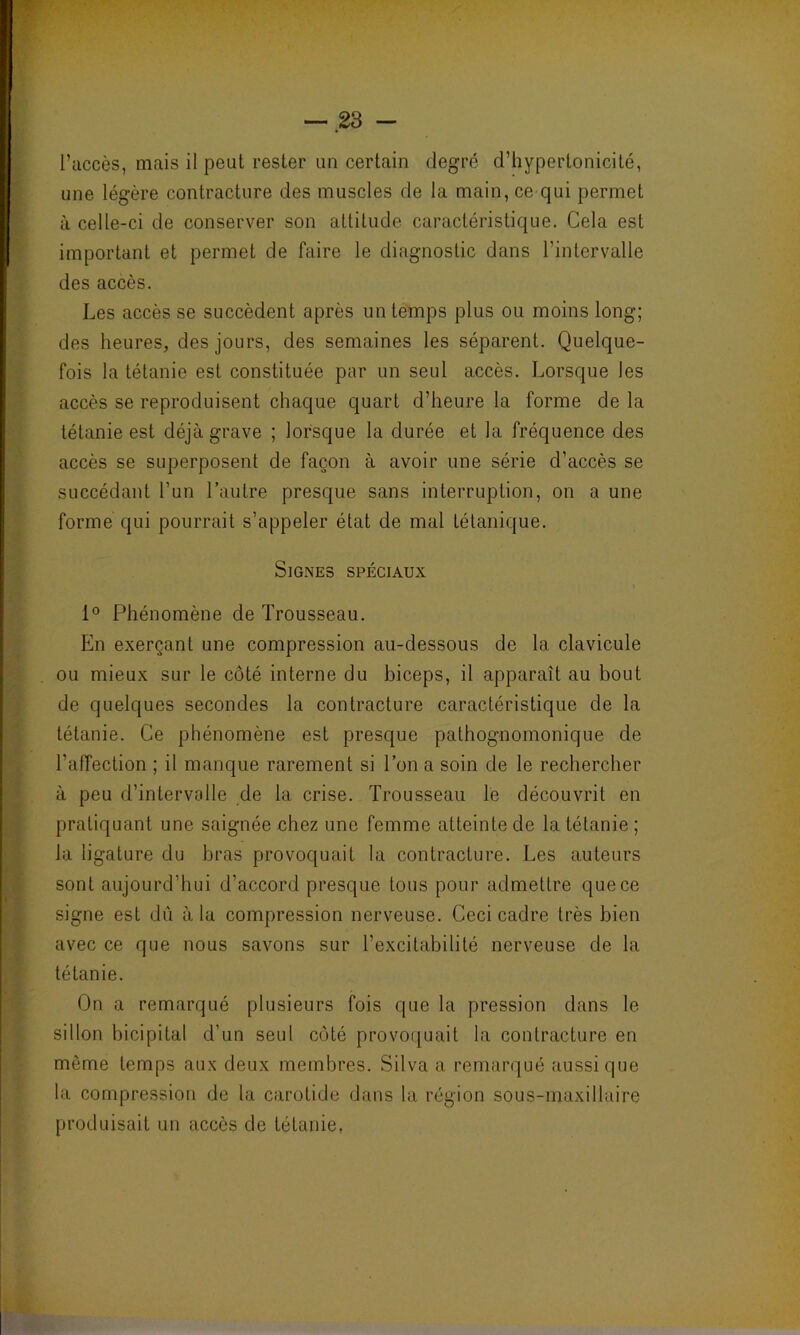 l’accès, mais il peut rester un certain degré d’hypertonicité, une légère contracture des muscles de la main, ce qui permet à celle-ci de conserver son attitude caractéristique. Cela est important et permet de faire le diagnostic dans l’intervalle des accès. Les accès se succèdent après un temps plus ou moins long; des heures, des jours, des semaines les séparent. Quelque- fois la tétanie est constituée par un seul accès. Lorsque les accès se reproduisent chaque quart d’heure la forme de la tétanie est déjà grave ; lorsque la durée et la fréquence des accès se superposent de façon à avoir une série d’accès se succédant l’un l’autre presque sans interruption, on a une forme qui pourrait s’appeler état de mal tétanique. Signes spéciaux 1° Phénomène de Trousseau. En exerçant une compression au-dessous de la clavicule ou mieux sur le côté interne du biceps, il apparaît au bout de quelques secondes la contracture caractéristique de la tétanie. Ce phénomène est presque pathognomonique de l’affection ; il manque rarement si l’on a soin de le rechercher à peu d’intervalle de la crise. Trousseau le découvrit en pratiquant une saignée chez une femme atteinte de la tétanie ; la ligature du bras provoquait la contracture. Les auteurs sont aujourd’hui d’accord presque tous pour admettre que ce signe est dû à la compression nerveuse. Ceci cadre très bien avec ce que nous savons sur l’excitabilité nerveuse de la tétanie. On a remarqué plusieurs fois que la pression dans le sillon bicipital d’un seul côté provoquait la contracture en môme temps aux deux membres. Silva a remarqué aussi que la compression de la carotide dans la région sous-maxillaire produisait un accès de tétanie,