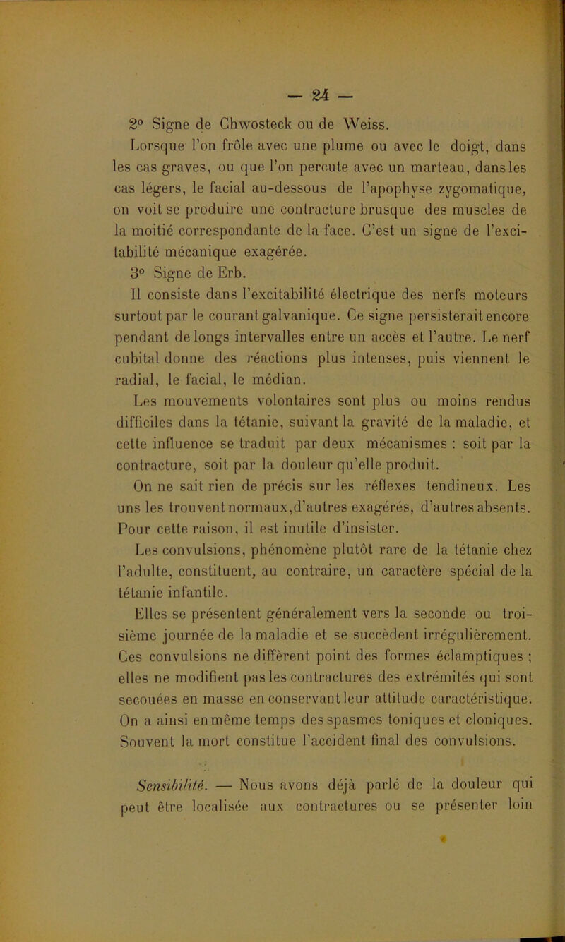 2° Signe de Chwosteck ou de Weiss. Lorsque l’on frôle avec une plume ou avec le doigt, dans les cas graves, ou que l’on percute avec un marteau, dans les cas légers, le facial au-dessous de l’apophyse zygomatique, on voit se produire une contracture brusque des muscles de la moitié correspondante de la face. C’est un signe de l’exci- tabilité mécanique exagérée. 3° Signe de Erb. Il consiste dans l’excitabilité électrique des nerfs moteurs surtout par le courant galvanique. Ce signe persisterait encore pendant de longs intervalles entre un accès et l’autre. Le nerf cubital donne des réactions plus intenses, puis viennent le radial, le facial, le médian. Les mouvements volontaires sont plus ou moins rendus difficiles dans la tétanie, suivant la gravité de la maladie, et cette influence se traduit par deux mécanismes : soit par la contracture, soit par la douleur qu’elle produit. On ne sait rien de précis sur les réflexes tendineux. Les uns les trouvent normaux,d’autres exagérés, d’autres absents. Pour cette raison, il est inutile d’insister. Les convulsions, phénomène plutôt rare de la tétanie chez l’adulte, constituent, au contraire, un caractère spécial de la tétanie infantile. Elles se présentent généralement vers la seconde ou troi- sième journée de la maladie et se succèdent irrégulièrement. Ces convulsions ne diffèrent point des formes éclamptiques ; elles ne modifient pas les contractures des extrémités qui sont secouées en masse en conservant leur attitude caractéristique. On a ainsi en même temps des spasmes toniques et cloniques. Souvent la mort constitue l’accident final des convulsions. Sensibilité. — Nous avons déjà parlé de la douleur qui peut être localisée aux contractures ou se présenter loin