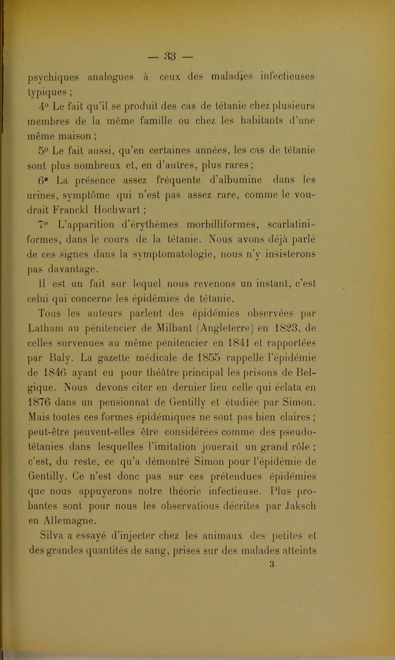 psychiques analogues à ceux des maladies infectieuses typiques ; 4° Le fait qu’il se produit des cas de tétanie chez plusieurs membres de la même famille ou chez les habitants d’une même maison ; 5° Le fait aussi, qu’en certaines années, les cas de tétanie sont plus nombreux et, en d’autres, plus rares; 6° La présence assez fréquente d’albumine dans les urines, symptôme qui n’est pas assez rare, comme le vou- drait Franckl Hochwart ; 7° L’apparition d’érythèmes morbilliformes, scarlatini- formes, dans le cours de la tétanie. Nous avons déjà parlé de ces signes dans la symptomatologie, nous n’y insisterons pas davantage. 11 est un fait sur lequel nous revenons un instant, c’est celui qui concerne les épidémies de tétanie. Tous les auteurs parlent des épidémies observées par Latliam au pénitencier de Milbant (Angleterre) en 1823, de celles survenues au même pénitencier en 1841 et rapportées par Balv. La gazette médicale de 1855 rappelle l’épidémie de 1846 ayant eu pour théâtre principal les prisons de Bel- gique. Nous devons citer en dernier lieu celle qui éclata en 1876 dans un pensionnat de Gentilly et étudiée par Simon. Mais toutes ces formes épidémiques ne sont pas bien claires ; peut-être peuvent-elles être considérées comme des pseudo- tétanies dans lesquelles l’imitation jouerait un grand rôle ; c’est, du reste, ce qu’a démontré Simon pour l’épidémie de Gentilly. Ce n’est donc pas sur ces prétendues épidémies que nous appuyerons notre théorie infectieuse. Plus pro- bantes sont pour nous les observalious décrites par Jaksch en Allemagne. Silva a essayé d’injecter chez les animaux des petites et des grandes quantités de sang, prises sur des malades atteints 3