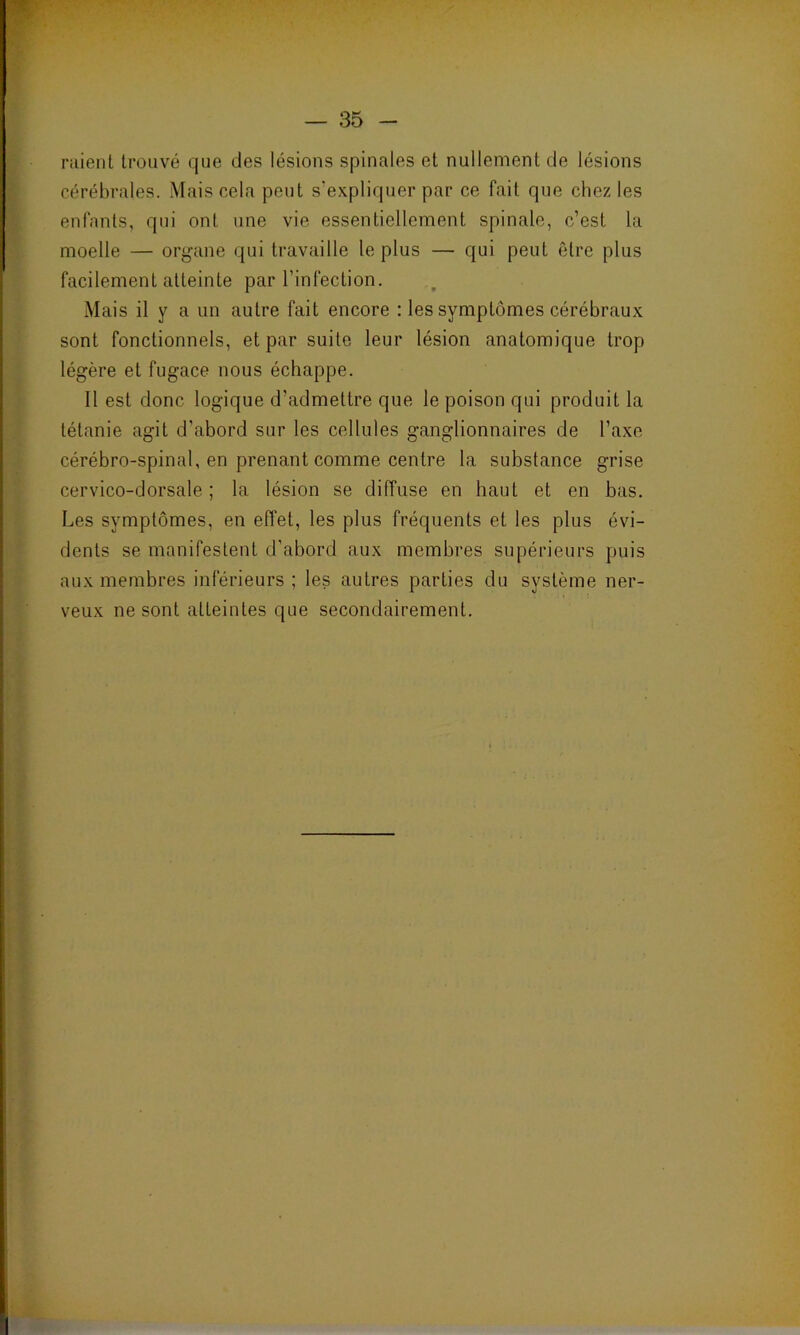 raient trouvé que des lésions spinales et nullement de lésions cérébrales. Mais cela peut s’expliquer par ce fait que chez les enfants, qui ont une vie essentiellement spinale, c’est la moelle — organe qui travaille le plus — qui peut être plus facilement atteinte par l’infection. Mais il y a un autre fait encore : les symptômes cérébraux sont fonctionnels, et par suite leur lésion anatomique trop légère et fugace nous échappe. Il est donc logique d’admettre que le poison qui produit la tétanie agit d’abord sur les cellules ganglionnaires de l’axe cérébro-spinal, en prenant comme centre la substance grise cervico-dorsale ; la lésion se diffuse en haut et en bas. Les symptômes, en effet, les plus fréquents et les plus évi- dents se manifestent d’abord aux membres supérieurs puis aux membres inférieurs ; les autres parties du système ner- veux ne sont atteintes que secondairement.