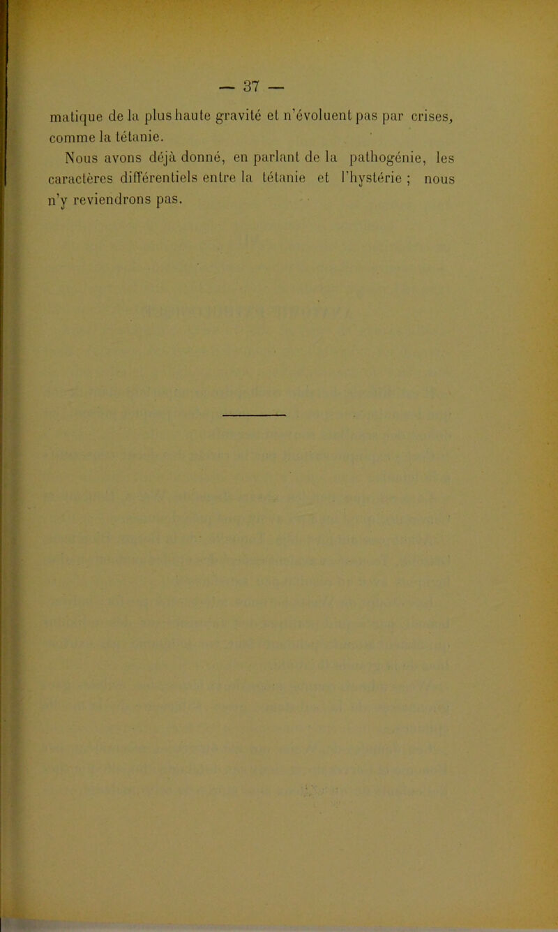 maticjue delà plus haute gravité et n’évoluent pas par crises, comme la tétanie. Nous avons déjà donné, en parlant de la pathogénie, les caractères différentiels entre la tétanie et l'hystérie ; nous n’y reviendrons pas.