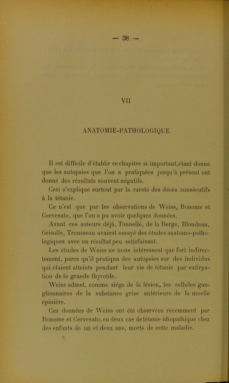 VII ANATOMIE-PATHOLOGIQUE Il est difficile d’établir ce chapitre si important,étant donné que les autopsies que l’on a pratiquées jusqu’à présent ont donné des résultats souvent négatifs. Ceci s’explique surtout par la rareté des décès consécutifs à la tétanie. Ce n’est que par les observations de Weiss., Bonome et Cervesato, que l’on a pu avoir quelques données. Avant ces auteurs déjà, Tonnellé, de la Berge, Blondeau, Grisolle, Trousseau avaient essayé des études anatomo-patho- logiques avec un résultat peu satisfaisant. Les études de Weiss ne nous intéressent que fort indirec- tement, parce qu'il pratiqua des autopsies sur des individus qui étaient atteints pendant leur vie de tétanie par extirpa- tion de la grande thyroïde. Weiss admet, comme siège de la lésion, les cellules gan- glionnaires de la substance grise antérieure de la moelle épinière. Ces données de Weiss ont été observées récemment par Bonome et Cervesato, en deux cas de tétanie idiopathique chez des enfants de un et deux ans, morts de cette maladie.