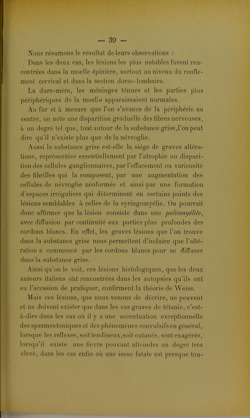 Nous résumons le résultat de leurs observations : Dans les deux cas, les lésions les plus notables furent ren- contrées dans la moelle épinière, surtout au niveau du renfle- ment cervical et dans la section dorso-lombaire. La dure-mère, les méninges ténues et les parties plus périphériques de la moelle apparaissaient normales. Au fur et à mesure que l’on s’avance de la périphérie au centre, on note une disparition graduelle des fibres nerveuses, à un degré tel que, tout autour de la substance grise,l’on peut dire qu’il n’existe plus que de la névroglie. Aussi la substance grise est-elle la siège de graves altéra- tions, représentées essentiellement par l’atrophie ou dispari- tion des cellules ganglionnaires, par l’effacement ou varicosité des fibrilles qui la composent, par une augmentation des cellules de névroglie néoformée et ainsi par une formation d’espaces irréguliers qui déterminent en certains points des lésions semblables à celles de la syringomyélie. On pourrait donc affirmer que la lésion consiste dans une 'poliomyélite, avec diffusion par continuité aux parties plus profondes des cordons blancs. En effet, les graves lésions que l’on trouve dans la substance grise nous permettent d’induire que l’alté- ration a commencé par les cordons blancs pour se diffuser dans la substance grise. Ainsi qu’on le voit, ces lésions histologiques, que les deux auteurs italiens ont rencontrées dans les autopsies qu’ils ont eu l’accasion de pratiquer, confirment la théorie de Weiss. Mais ces lésions, que nous venons de décrire, ne peuvent et ne doivent exister que dans les cas graves de tétanie, c’est- à-dire dans les cas où il y a une accentuation exceptionnelle des spasmes toniques et des phénomènes convulsifs en général, lorsque les réflexes, soit tendineux,soit cutanés, sont exagérés, lorsqu’il existe une fièvre pouvant atteindre un degré très élevé, dans les cas enfin où une issue fatale est presque tou-