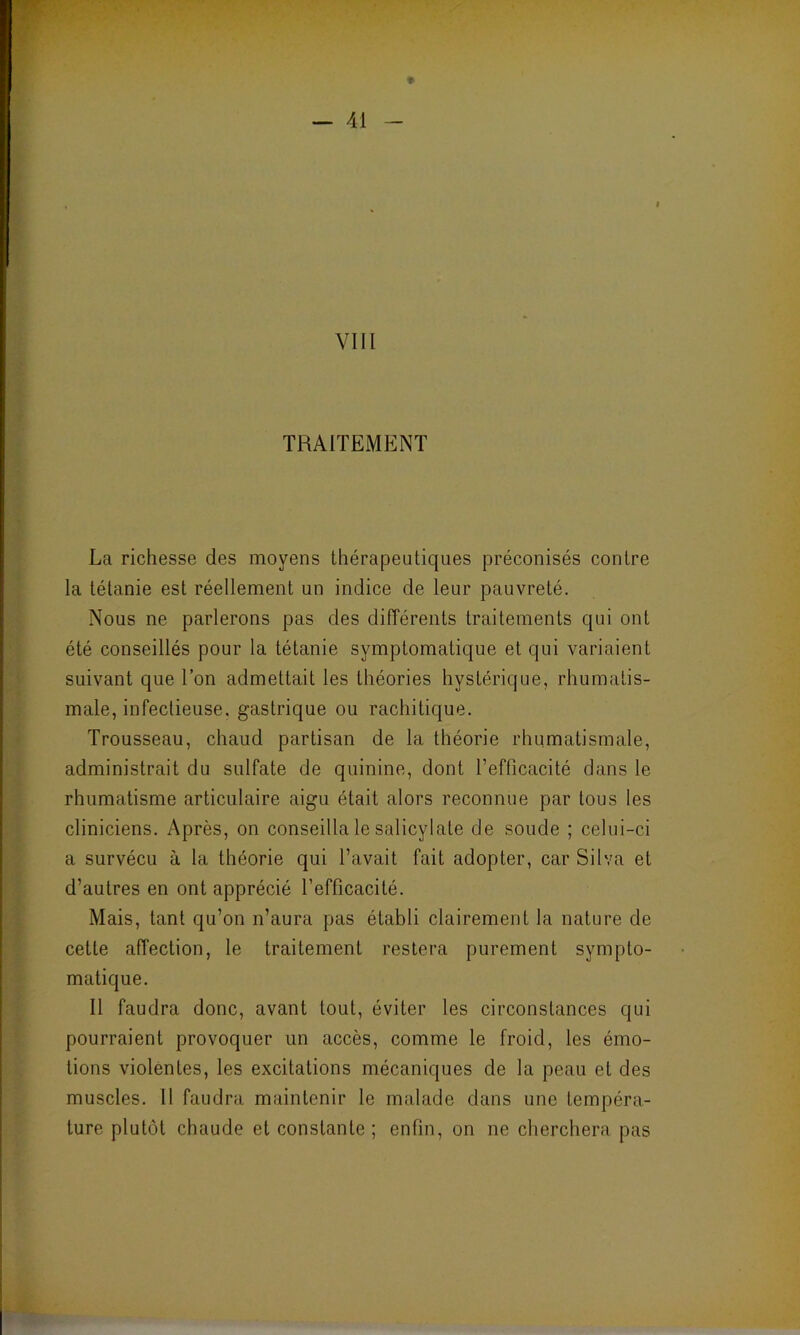 VIII TRAITEMENT La richesse des moyens thérapeutiques préconisés contre la tétanie est réellement un indice de leur pauvreté. Nous ne parlerons pas des différents traitements qui ont été conseillés pour la tétanie symptomatique et qui variaient suivant que l’on admettait les théories hystérique, rhumatis- male, infectieuse, gastrique ou rachitique. Trousseau, chaud partisan de la théorie rhumatismale, administrait du sulfate de quinine, dont l’efficacité dans le rhumatisme articulaire aigu était alors reconnue par tous les cliniciens. Après, on conseilla le salicylate de soude ; celui-ci a survécu à la théorie qui l’avait fait adopter, car Silva et d’autres en ont apprécié l’efficacité. Mais, tant qu’on n’aura pas établi clairement la nature de cette affection, le traitement restera purement sympto- matique. Il faudra donc, avant tout, éviter les circonstances qui pourraient provoquer un accès, comme le froid, les émo- tions violentes, les excitations mécaniques de la peau et des muscles. Il faudra maintenir le malade dans une tempéra- ture plutôt chaude et constante; enfin, on ne cherchera pas