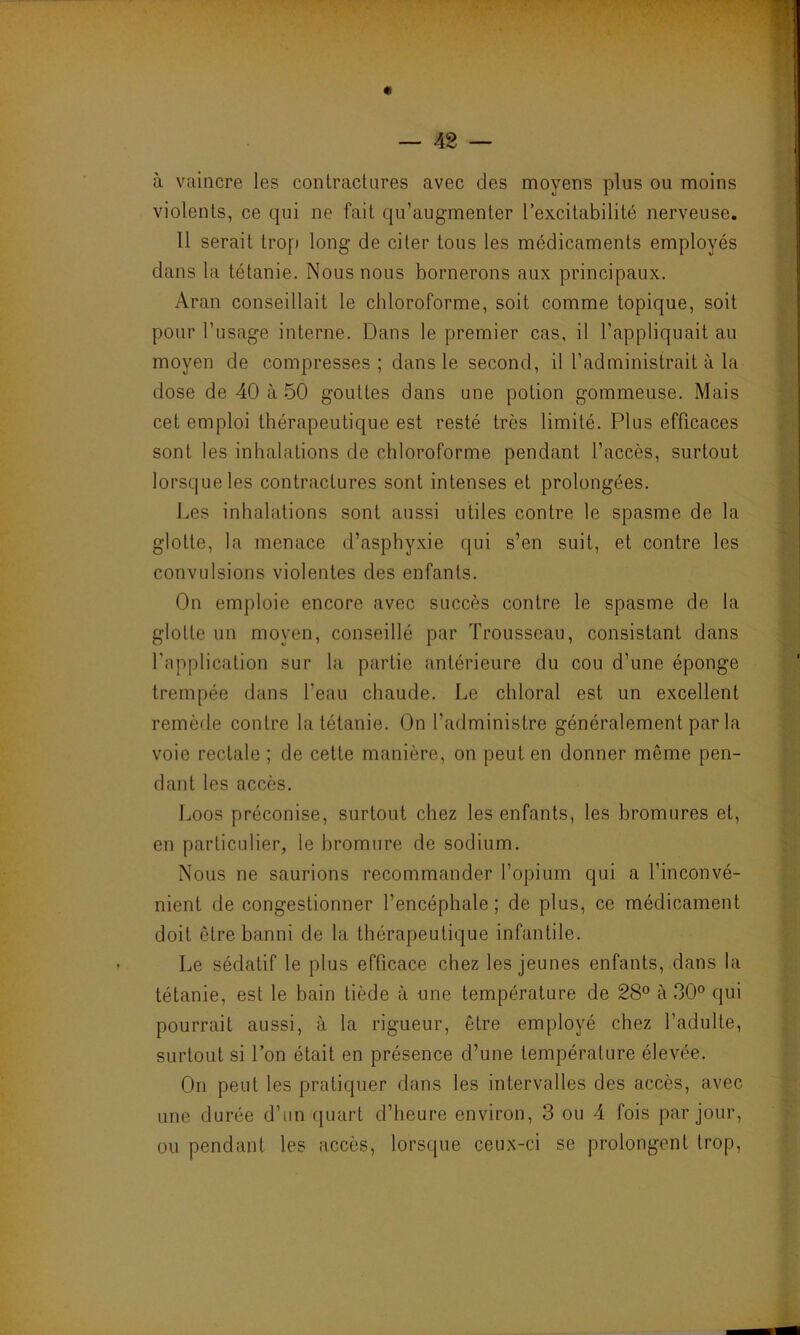 à vaincre les contractures avec des moyens plus ou moins violents, ce qui ne fait qu’augmenter l’excitabilité nerveuse. 11 serait trop long de citer tous les médicaments employés dans la tétanie. Nous nous bornerons aux principaux. Aran conseillait le chloroforme, soit comme topique, soit pour l’usage interne. Dans le premier cas, il l’appliquait au moyen de compresses; dans le second, il l’administrait à la dose de 40 à 50 gouttes dans une potion gommeuse. Mais cet emploi thérapeutique est resté très limité. Plus efficaces sont les inhalations de chloroforme pendant l’accès, surtout lorsque les contractures sont intenses et prolongées. Les inhalations sont aussi utiles contre le spasme de la glotte, la menace d’asphyxie qui s’en suit, et contre les convulsions violentes des enfants. On emploie encore avec succès contre le spasme de la glotte un moyen, conseillé par Trousseau, consistant dans l'application sur la partie antérieure du cou d’une éponge trempée dans l'eau chaude. Le chloral est un excellent remède contre la tétanie. On l’administre généralement par la voie rectale ; de cette manière, on peut en donner même pen- dant les accès. Loos préconise, surtout chez les enfants, les bromures et, en particulier, le bromure de sodium. Nous ne saurions recommander l’opium qui a l’inconvé- nient de congestionner l’encéphale; de plus, ce médicament doit être banni de la thérapeutique infantile. Le sédatif le plus efficace chez les jeunes enfants, dans la tétanie, est le bain tiède à une température de 28° à 30° qui pourrait aussi, à la rigueur, être employé chez l’adulte, surtout si l’on était en présence d’une température élevée. On peut les pratiquer dans les intervalles des accès, avec une durée d’un quart d’heure environ, 3 ou 4 fois par jour, ou pendant les accès, lorsque ceux-ci se prolongent trop,