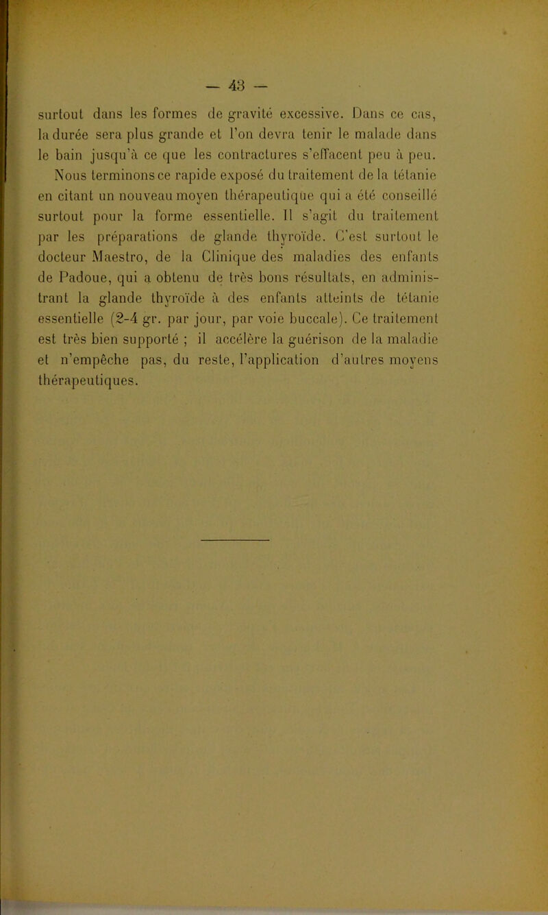 surtout dans les formes de gravité excessive. Dans ce cas, la durée sera plus grande et l'on devra tenir le malade dans le bain jusqu’à ce que les contractures s'effacent peu à peu. Nous terminons ce rapide exposé du traitement de la tétanie en citant un nouveau moyen thérapeutique qui a été conseillé surtout pour la forme essentielle. Il s’agit du traitement par les préparations de glande thyroïde. C'est surtout le docteur Maestro, de la Clinique des maladies des enfants de Padoue, qui a obtenu de très bons résultats, en adminis- trant la glande thyroïde à des enfants atteints de tétanie essentielle (2-4 gr. par jour, par voie buccale). Ce traitement est très bien supporté ; il accélère la guérison de la maladie et n’empêche pas, du reste, l’application d’autres moyens thérapeutiques.