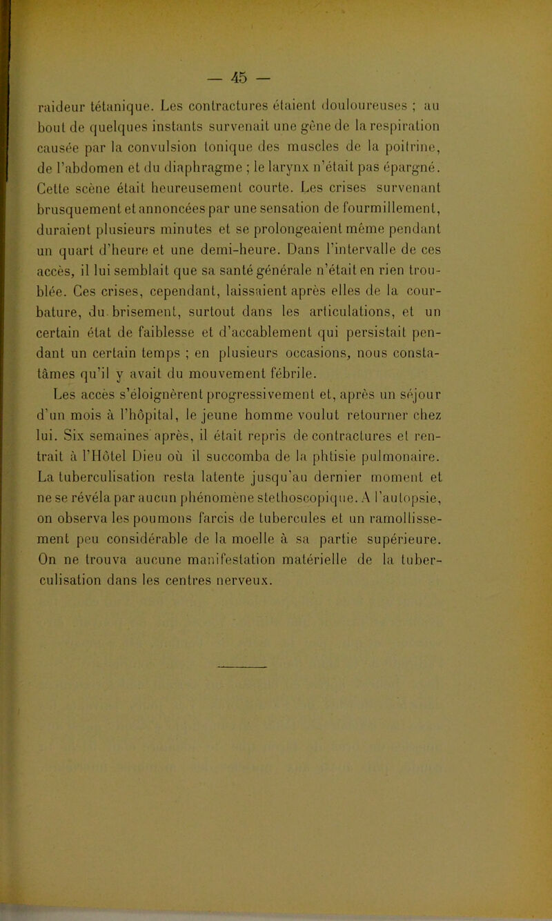 raideur tétanique. Les contractures étaient douloureuses ; au bout de quelques instants survenait une gêne de la respiration causée par la convulsion tonique des muscles de la poitrine, de l’abdomen et du diaphragme ; le larynx n’était pas épargné. Cette scène était heureusement courte. Les crises survenant brusquement et annoncées par une sensation de fourmillement, duraient plusieurs minutes et se prolongeaient même pendant un quart d'heure et une demi-heure. Dans l’intervalle de ces accès, il lui semblait que sa santé générale n’était en rien trou- blée. Ces crises, cependant, laissaient après elles de la cour- bature, du brisement, surtout dans les articulations, et un certain état de faiblesse et d’accablement qui persistait pen- dant un certain temps ; en plusieurs occasions, nous consta- tâmes qu’il y avait du mouvement fébrile. Les accès s’éloignèrent progressivement et, après un séjour d’un mois à l’hôpital, le jeune homme voulut retourner chez lui. Six semaines après, il était repris de contractures et ren- trait à l’Hôtel Dieu où il succomba de la phtisie pulmonaire. La tuberculisation resta latente jusqu’au dernier moment et ne se révéla par aucun phénomène stéthoscopique. A l’autopsie, on observa les poumons farcis de tubercules et un ramollisse- ment peu considérable de la moelle à sa partie supérieure. On ne trouva aucune manifestation matérielle de la tuber- culisation dans les centres nerveux.