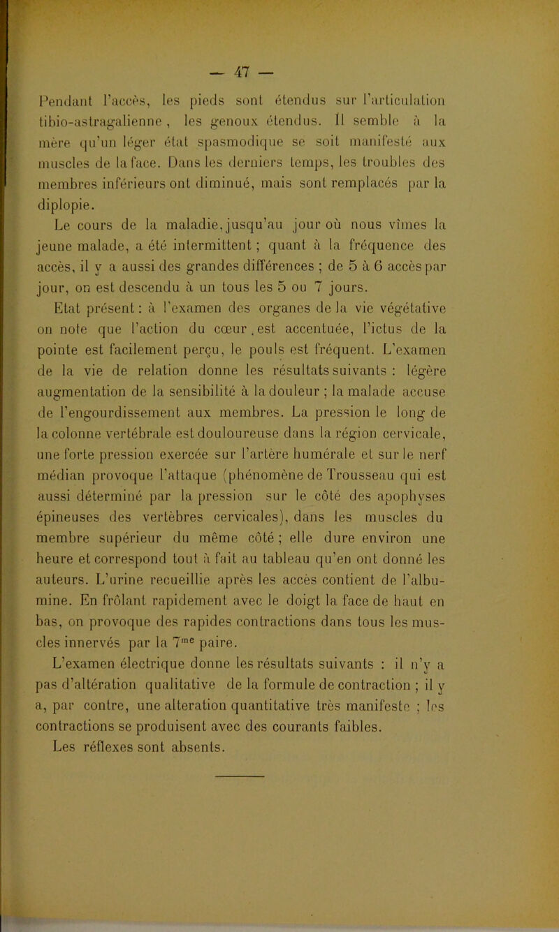 Pendant l’accès, les pieds sont étendus sur l'articulation tibio-astragalienne, les genoux étendus. Il semble à la mère qu’un léger état spasmodique se soit manifesté aux muscles de la face. Dans les derniers temps, les troubles des membres inférieurs ont diminué, mais sont remplacés par la diplopie. Le cours de la maladie, jusqu’au jour où nous vîmes la jeune malade, a été intermittent ; quant à la fréquence des accès, il y a aussi des grandes différences ; de 5 à 6 accès par jour, on est descendu à un tous les 5 ou 7 jours. Etat présent : à l’examen des organes de la vie végétative on note que l’action du cœur, est accentuée, l’ictus de la pointe est facilement perçu, le pouls est fréquent. L’examen de la vie de relation donne les résultats suivants : légère augmentation de la sensibilité à la douleur ; la malade accuse de l’engourdissement aux membres. La pression le long de la colonne vertébrale est douloureuse dans la région cervicale, une forte pression exercée sur l’artère humérale et sur le nerf médian provoque l’attaque (phénomène de Trousseau qui est aussi déterminé par la pression sur le côté des apophyses épineuses des vertèbres cervicales), dans les muscles du membre supérieur du même côté ; elle dure environ une heure et correspond tout à fait au tableau qu’en ont donné les auteurs. L’urine recueillie après les accès contient de l’albu- mine. En frôlant rapidement avec le doigt la face de haut en bas, on provoque des rapides contractions dans tous les mus- cles innervés par la 7me paire. L’examen électrique donne les résultats suivants : il n’y a pas d’altération qualitative de la formule de contraction ; il y a, par contre, une alteration quantitative très manifeste ; les contractions se produisent avec des courants faibles. Les réflexes sont absents.