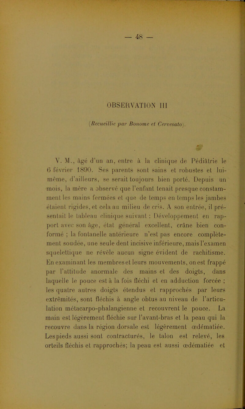 (Recueillie par Bonome et Cervesato). V. M., âgé d’un an, entre à la clinique de Pédiatrie le 6 février 1890. Ses parents sont sains et robustes et lui- mème, d’ailleurs, se serait toujours bien porté. Depuis un mois, la mère a observé que l’enfant tenait presque constam- ment les mains fermées et que de temps en temps les jambes étaient rigides, et cela au milieu de cris. A son entrée, il pré- sentait le tableau clinique suivant : Développement en rap- port avec son âge, état général excellent, crâne bien con- formé ; la fontanelle antérieure n’est pas encore complète- ment soudée, une seule dent incisive inférieure, mais l’examen squelettique ne révèle aucun signe évident de rachitisme. En examinant les membreset leurs mouvements, on est frappé par l'attitude anormale des mains et des doigts, dans laquelle le pouce est à la fois fléchi et en adduction forcée ; les quatre autres doigts étendus et rapprochés par leurs extrémités, sont fléchis à angle obtus au niveau de l’articu- lation métacarpo-phalangienne et recouvrent le pouce. La main est légèrement fléchie sur l’avant-bras et la peau qui la recouvre dans la région dorsale est légèrement œdématiée. Les pieds aussi sont contracturés, le talon est relevé, les orteils fléchis et rapprochés; la peau est aussi œdématiée et