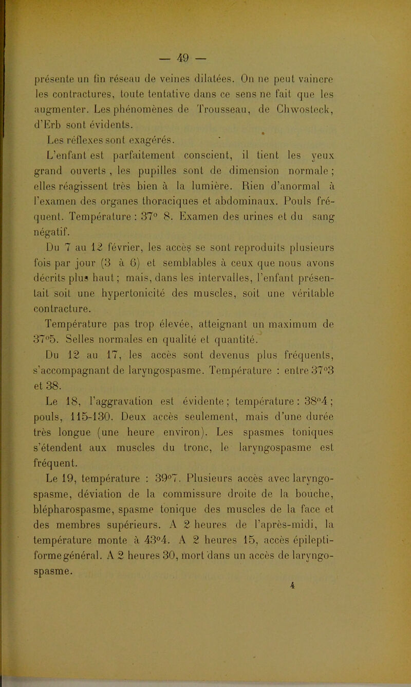 présente un fin réseau de veines dilatées. On ne peut vaincre les contractures, toute tentative dans ce sens ne fait que les augmenter. Les phénomènes de Trousseau, de Chvvosteck, d’Erb sont évidents. Les réflexes sont exagérés. L’enfant est parfaitement conscient, il tient les yeux grand ouverts, les pupilles sont de dimension normale; elles réagissent très bien à la lumière. Rien d’anormal à l’examen des organes thoraciques et abdominaux. Pouls fré- quent. Température: 37° 8. Examen des urines et du sang négatif. Du 7 au 12 février, les accès se sont reproduits plusieurs fois par jour (3 à 6) et semblables à ceux que nous avons décrits plus haut; mais, dans les intervalles, l’enfant présen- tait soit une hypertonicité des muscles, soit une véritable contracture. Température pas trop élevée, atteignant un maximum de 37°5. Selles normales en qualité et quantité. Du 12 au 17, les accès sont devenus plus fréquents, s’accompagnant de laryngospasme. Température : entre 37°3 et 38. Le 18, l’aggravation est évidente; température : 38°4 ; pouls, 115-130. Deux accès seulement, mais d’une durée très longue (une heure environ). Les spasmes toniques s’étendent aux muscles du tronc, le laryngospasme est fréquent. Le 19, température : 39°7. Plusieurs accès avec laryngo- spasme, déviation de la commissure droite de la bouche, blépharospasme, spasme tonique des muscles de la face et des membres supérieurs. A 2 heures de l’après-midi, la température monte à 43°4. A 2 heures 15, accès épilepti- forme général. A 2 heures 30, mort dans un accès de laryngo- spasme. 4