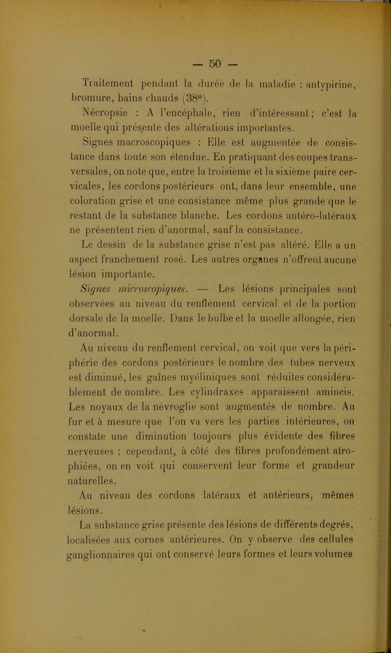 Traitement pendant la durée de la maladie : antypirine, bromure, bains chauds (38°). Nécropsie : A l’encéphale, rien d’intéressant; c’est la moelle qui présente des altérations importantes. Signes macroscopiques : Elle est augmentée de consis- tance dans toute son étendue. En pratiquant des coupes trans- versales, on note que, entre la troisième et la sixième paire cer- vicales, les cordons postérieurs ont, dans leur ensemble, une coloration grise et une consistance même plus grande que le restant de la substance blanche. Les cordons antéro-latéraux ne présentent rien d’anormal, sauf la consistance. Le dessin de la substance grise n’est pas altéré. Elle a un aspect franchement rosé. Les autres organes n’offrent aucune lésion importante. Signes microscopiques. — Les lésions principales sont observées au niveau du renflement cervical et de la portion dorsale de la moelle. Dans le bulbe et la moelle allongée, rien d’anormal. Au niveau du renflement cervical, on voit que vers la péri- phérie des cordons postérieurs le nombre des tubes nerveux est diminué, les gaines myéliniques sont réduites considéra- blement de nombre. Les cylindraxes apparaissent amincis. Les noyaux de la névroglie sont augmentés de nombre. Au fur et à mesure que l’on va vers les parties intérieures, on constate une diminution toujours plus évidente des fibres nerveuses ; cependant, à côté des fibres profondément atro- phiées, on en voit qui conservent leur forme et grandeur naturelles. Au niveau des cordons latéraux et antérieurs, mêmes lésions. La substance grise présente des lésions de différents degrés, localisées aux cornes antérieures. On y observe des cellules ganglionnaires qui ont conservé leurs formes et leurs volumes