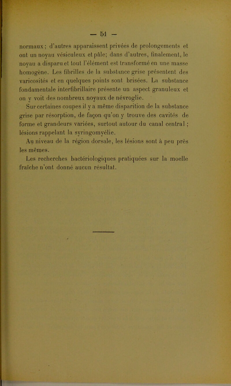 normaux; d’autres apparaissent privées de prolongements et ont un noyau vésiculeux et pâle; dans d’autres, finalement, le noyau a disparu et tout l’élément est transformé en une masse homogène. Les fibrilles de la substance grise présentent des varicosités et en quelques points sont, brisées. La substance fondamentale interfibrillaire présente un aspect granuleux et on y voit des nombreux noyaux de névroglie. Sur certaines coupes il y a même disparition de la substance grise par résorption, de façon qu’on y trouve des cavités de forme et grandeurs variées, surtout autour du canal central ; lésions rappelant la syringomyélie. Au niveau de la région dorsale, les lésions sont à peu près les mêmes. Les recherches bactériologiques pratiquées sur la moelle fraîche n'ont donné aucun résultat.