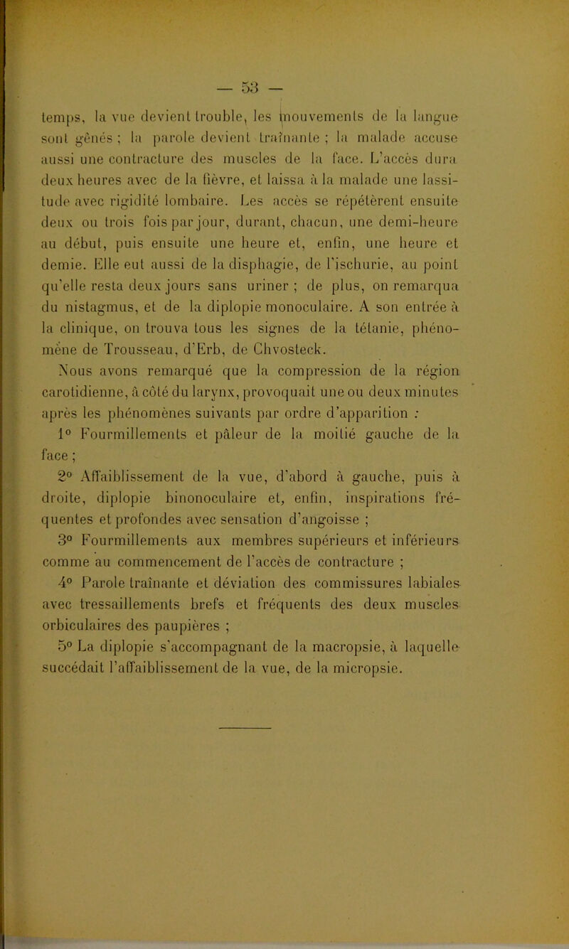 temps, la vue devient trouble, les fnouvemenls de la langue sont gênés ; la parole devient traînante ; la malade accuse aussi une contracture des muscles de la face. L’accès dura deux heures avec de la fièvre, et laissa à la malade une lassi- tude avec rigidité lombaire. Les accès se répétèrent ensuite deux ou trois fois par jour, durant, chacun, une demi-heure au début, puis ensuite une heure et, enfin, une heure et demie. Elle eut aussi de ladisphagie, de l’ischurie, au point qu’elle resta deux jours sans uriner; de plus, on remarqua du nistagmus, et de la diplopie monoculaire. A son entrée à la clinique, on trouva tous les signes de la tétanie, phéno- mène de Trousseau, d’Erb, de Chvosteck. Nous avons remarqué que la compression de la région carotidienne, à côté du larynx, provoquait une ou deux minutes après les phénomènes suivants par ordre d’apparition : 1° Fourmillements et pâleur de la moitié gauche de la face ; 2° Affaiblissement de la vue, d’abord à gauche, puis à droite, diplopie binonoculaire et, enfin, inspirations fré- quentes et profondes avec sensation d’angoisse ; 3° Fourmillements aux membres supérieurs et inférieurs comme au commencement de l’accès de contracture ; 4° Parole traînante et déviation des commissures labiales avec tressaillements brefs et fréquents des deux muscles orbiculaires des paupières ; 5° La diplopie s’accompagnant de la macropsie, à laquelle- succédait l’affaiblissement de la vue, de la micropsie.